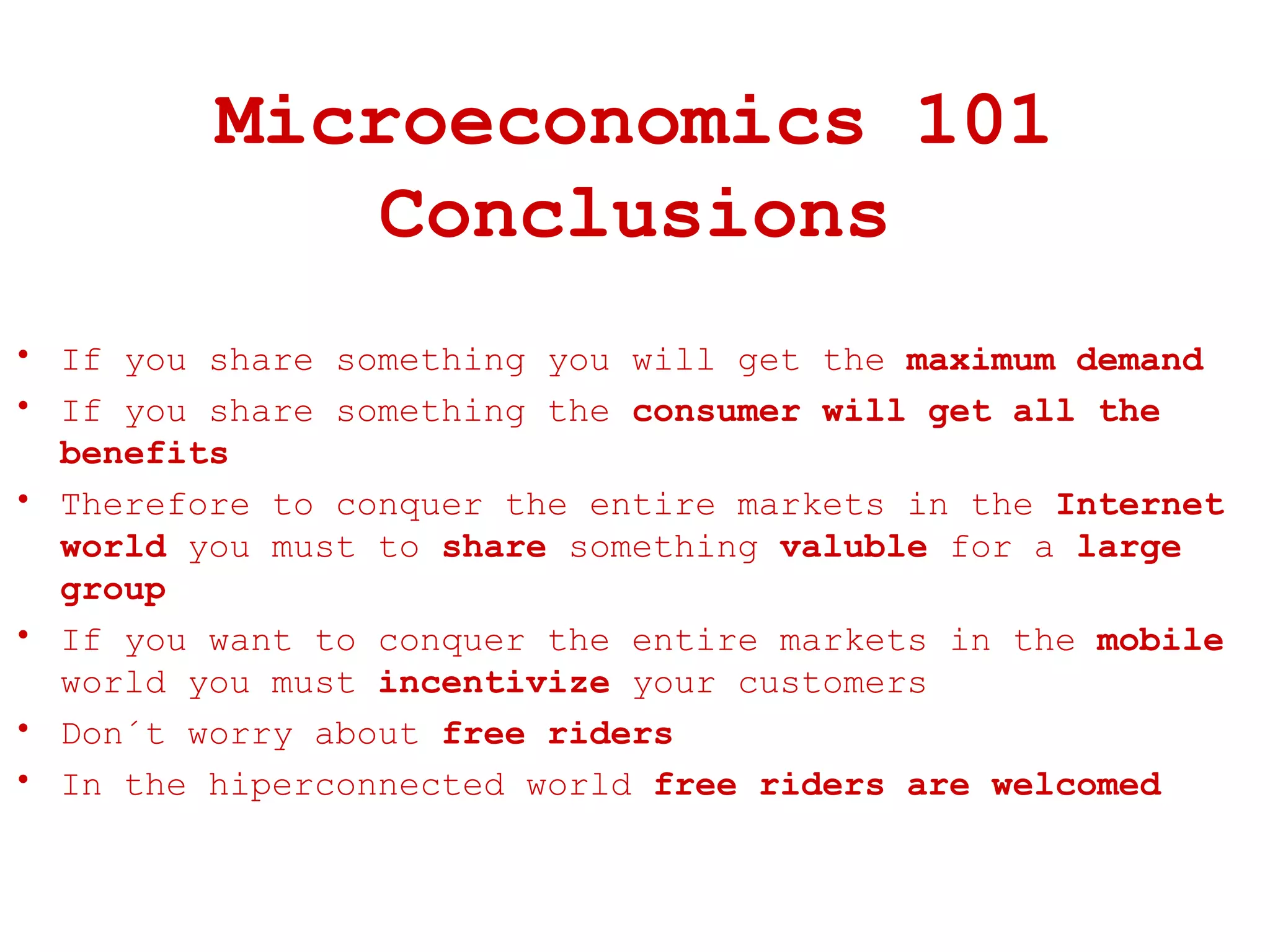 Microeconomics 101 Conclusions If you share something you will get the  maximum demand If you share something the  consumer will get all the benefits Therefore to conquer the entire markets in the  Internet world  you must to  share  something  valuble  for a  large group If you want to conquer the entire markets in the  mobile  world you must  incentivize  your customers Don´t worry about  free riders In the hiperconnected world  free riders are welcomed 