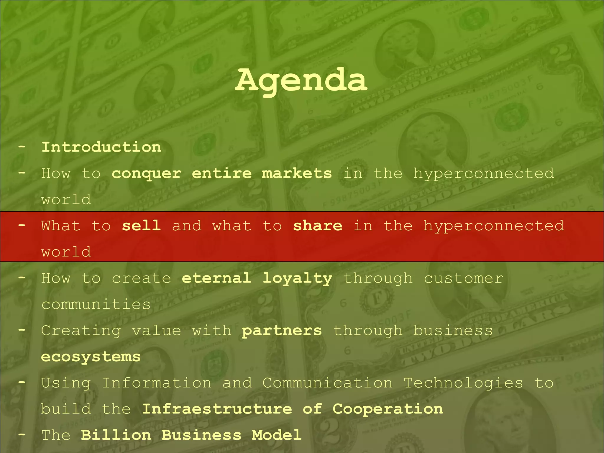 Agenda Introduction How to  conquer entire markets  in the hyperconnected world What to  sell  and what to  share  in the hyperconnected world How to create  eternal loyalty  through customer communities Creating value with  partners  through business  ecosystems Using Information and Communication Technologies to build the  Infraestructure of Cooperation The  Billion Business Model 