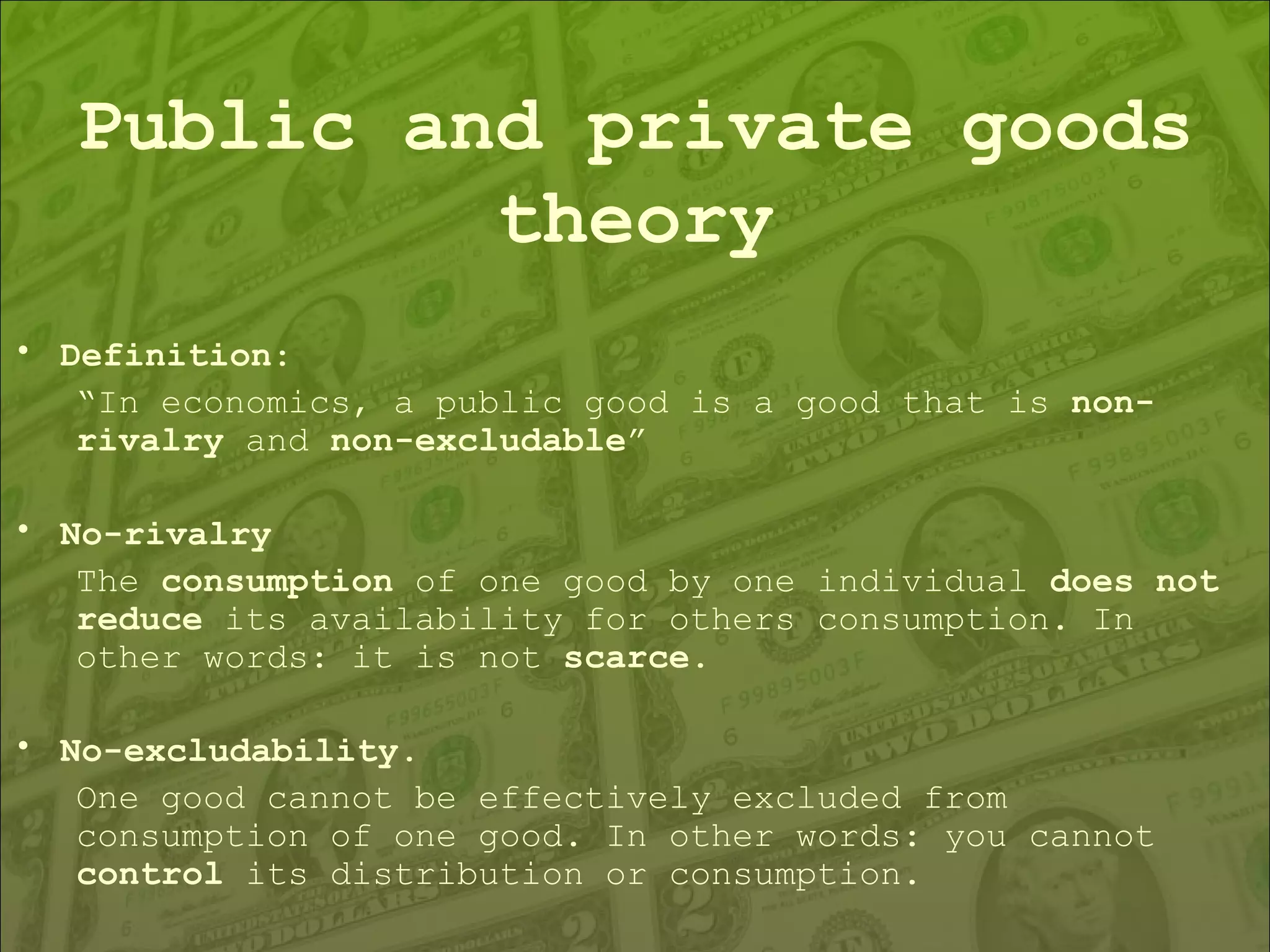 Public and private goods theory Definition : “ In economics, a public good is a good that is  non-rivalry  and  non-excludable ”  No-rivalry The  consumption  of one good by one individual  does not reduce  its availability for others consumption. In other words: it is not  scarce . No-excludability .  One good cannot be effectively excluded from consumption of one good. In other words: you cannot  control  its distribution or consumption. 