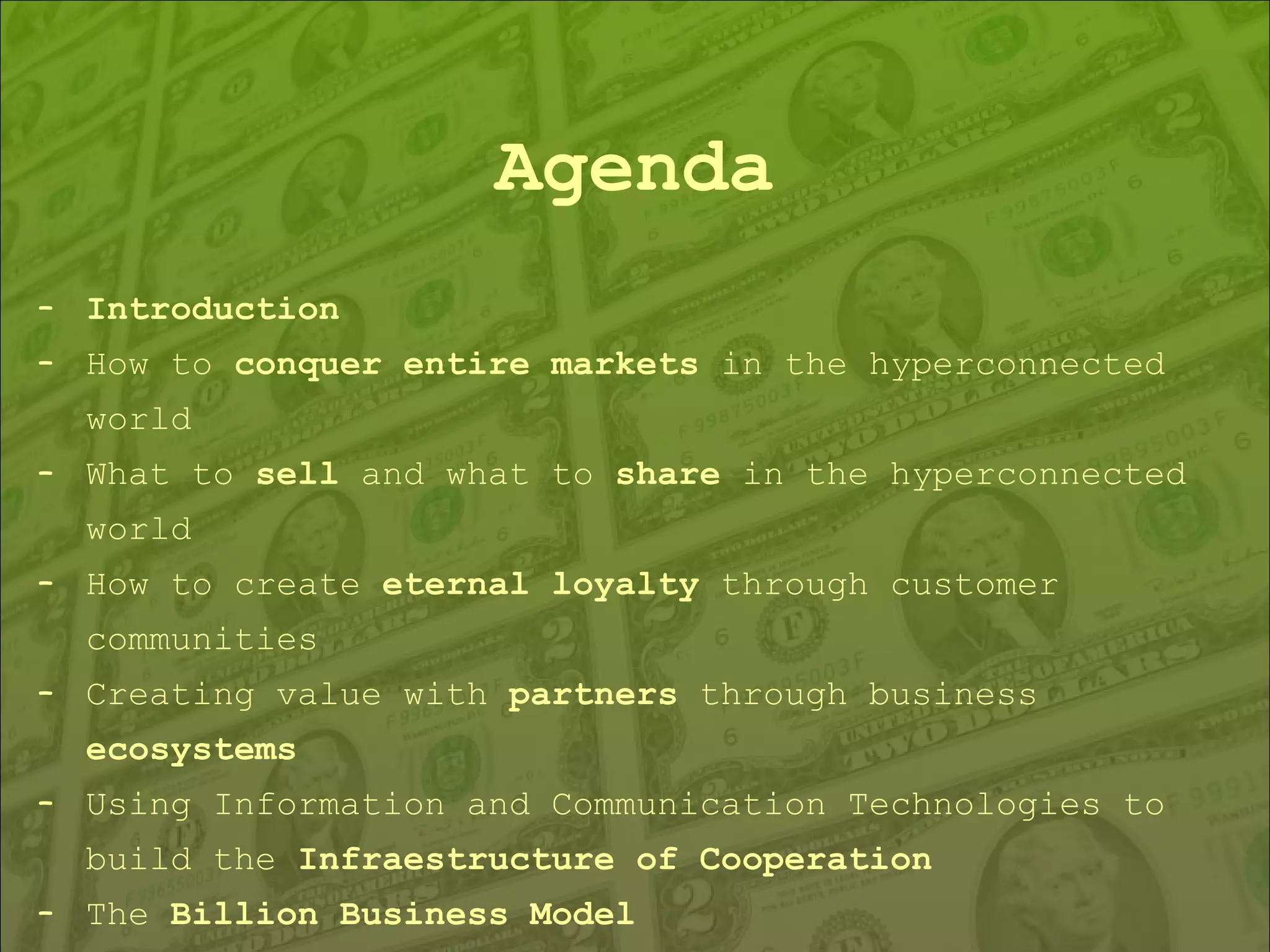Agenda Introduction How to  conquer entire markets  in the hyperconnected world What to  sell  and what to  share  in the hyperconnected world How to create  eternal loyalty  through customer communities Creating value with  partners  through business  ecosystems Using Information and Communication Technologies to build the  Infraestructure of Cooperation The  Billion Business Model 