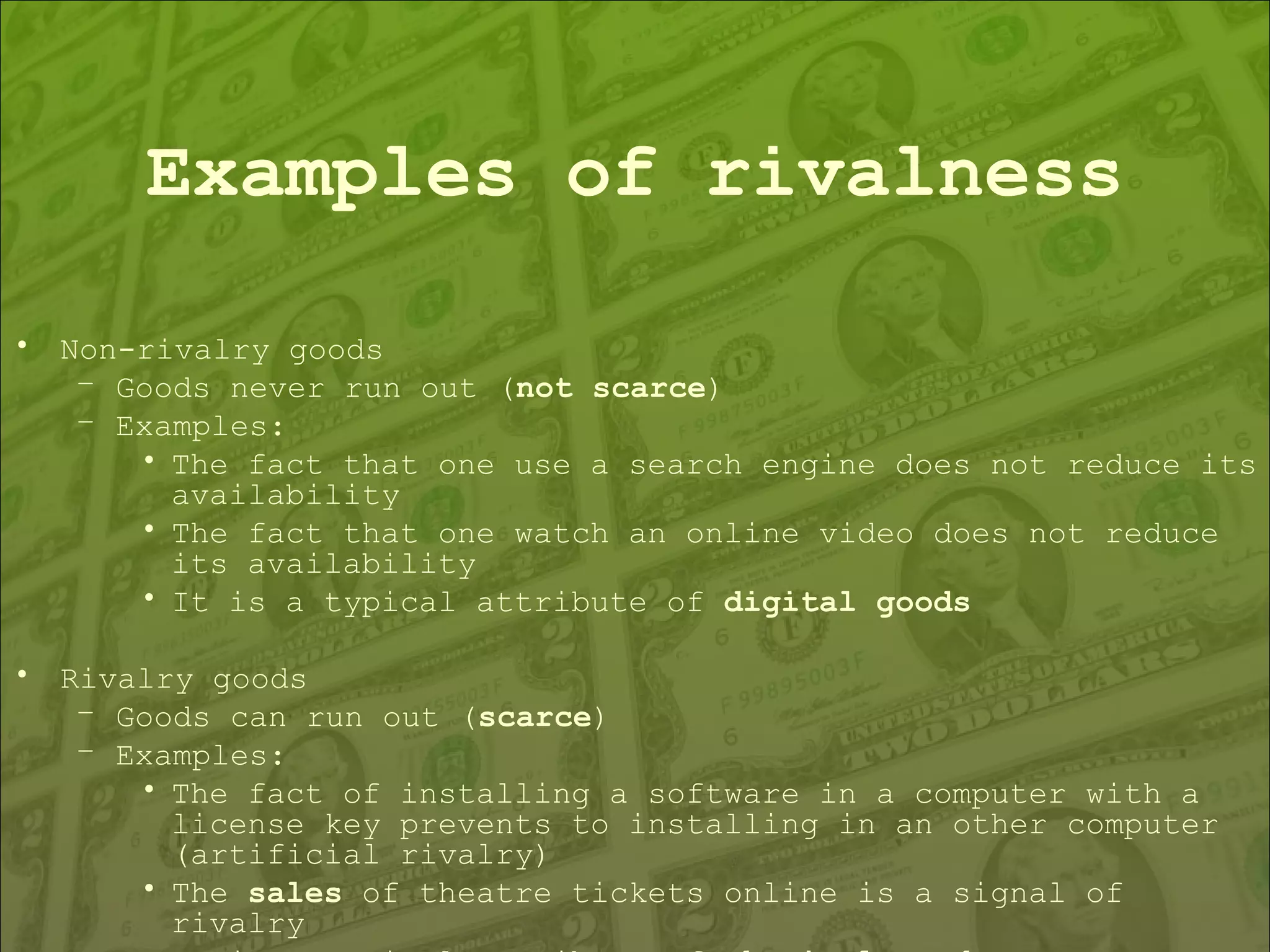 Examples of rivalness Non-rivalry goods  Goods never run out ( not scarce ) Examples: The fact that one use a search engine does not reduce its availability The fact that one watch an online video does not reduce its availability It is a typical attribute of  digital goods   Rivalry goods  Goods can run out ( scarce ) Examples: The fact of installing a software in a computer with a license key prevents to installing in an other computer (artificial rivalry) The  sales  of theatre tickets online is a signal of rivalry It is a typical attribute of  physical goods 