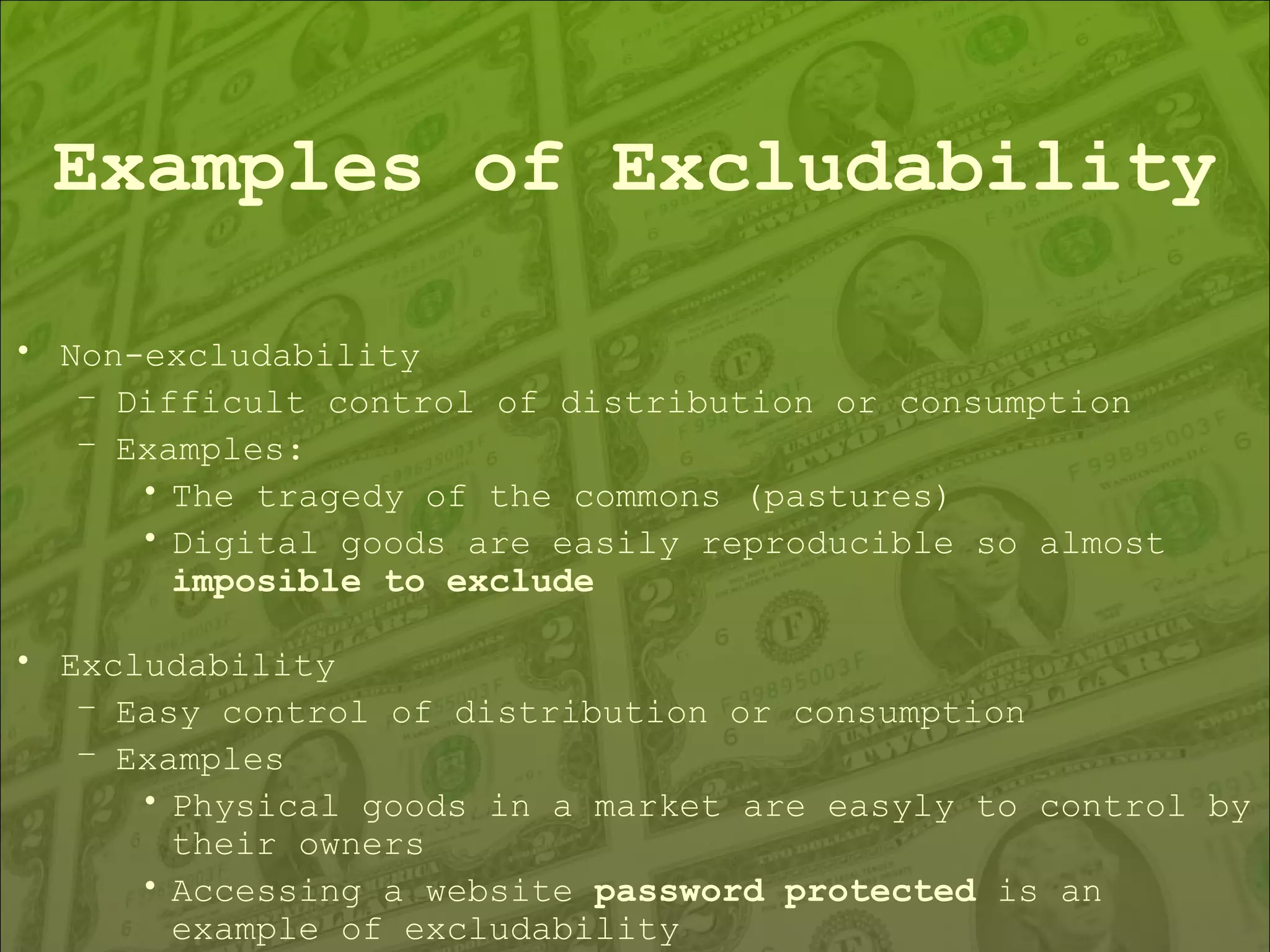 Examples of Excludability Non-excludability  Difficult control of distribution or consumption Examples: The tragedy of the commons (pastures) Digital goods are easily reproducible so almost  imposible to exclude Excludability Easy control of distribution or consumption Examples Physical goods in a market are easyly to control by their owners Accessing a website  password protected  is an example of excludability 