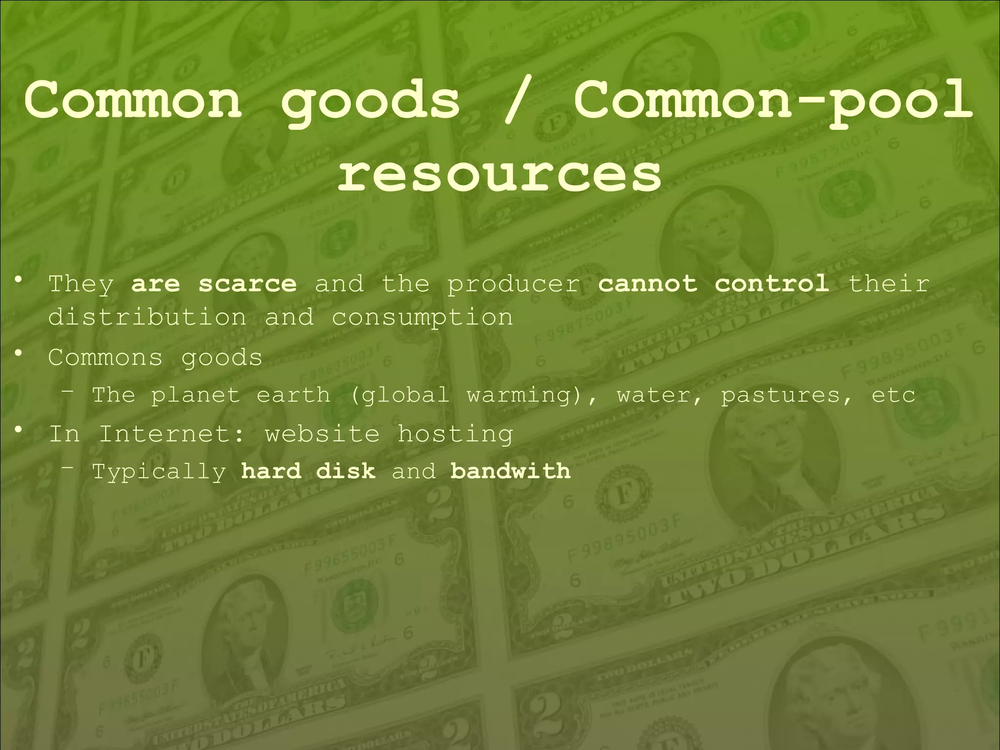 Common goods / Common-pool resources They  are scarce  and the producer  cannot control  their distribution and consumption Commons goods The planet earth (global warming), water, pastures, etc In Internet: website hosting Typically  hard disk  and  bandwith 