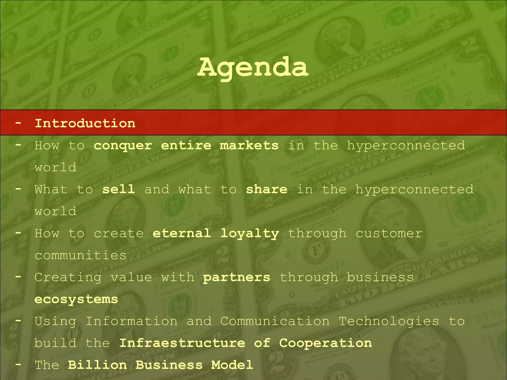 Agenda Introduction How to  conquer entire markets  in the hyperconnected world What to  sell  and what to  share  in the hyperconnected world How to create  eternal loyalty  through customer communities Creating value with  partners  through business  ecosystems Using Information and Communication Technologies to build the  Infraestructure of Cooperation The  Billion Business Model 