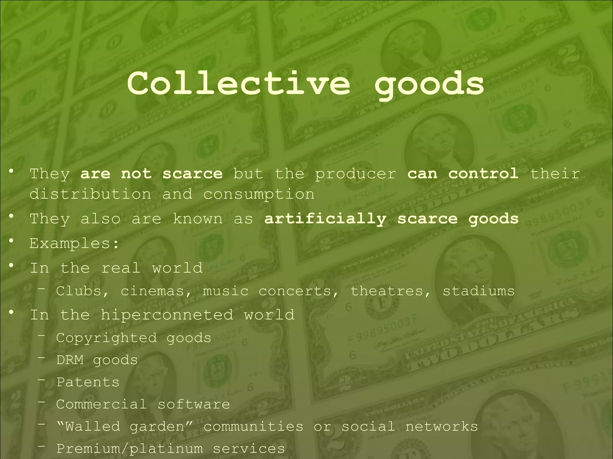 Collective goods They  are not scarce  but the producer  can control  their distribution and consumption They also are known as  artificially scarce goods Examples: In the real world Clubs, cinemas, music concerts, theatres, stadiums In the hiperconneted world Copyrighted goods DRM goods Patents Commercial software “ Walled garden” communities or social networks Premium/platinum services 