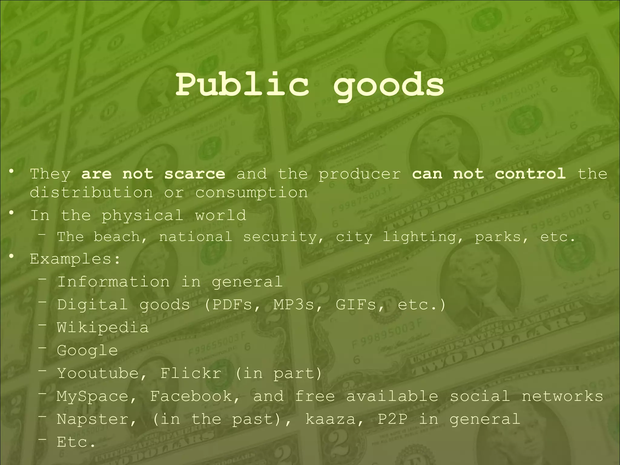 Public goods They  are not scarce  and the producer  can not control  the distribution or consumption In the physical world The beach, national security, city lighting, parks, etc. Examples: Information in general Digital goods (PDFs, MP3s, GIFs, etc.) Wikipedia Google Yooutube, Flickr (in part) MySpace, Facebook, and free available social networks  Napster, (in the past), kaaza, P2P in general Etc. 