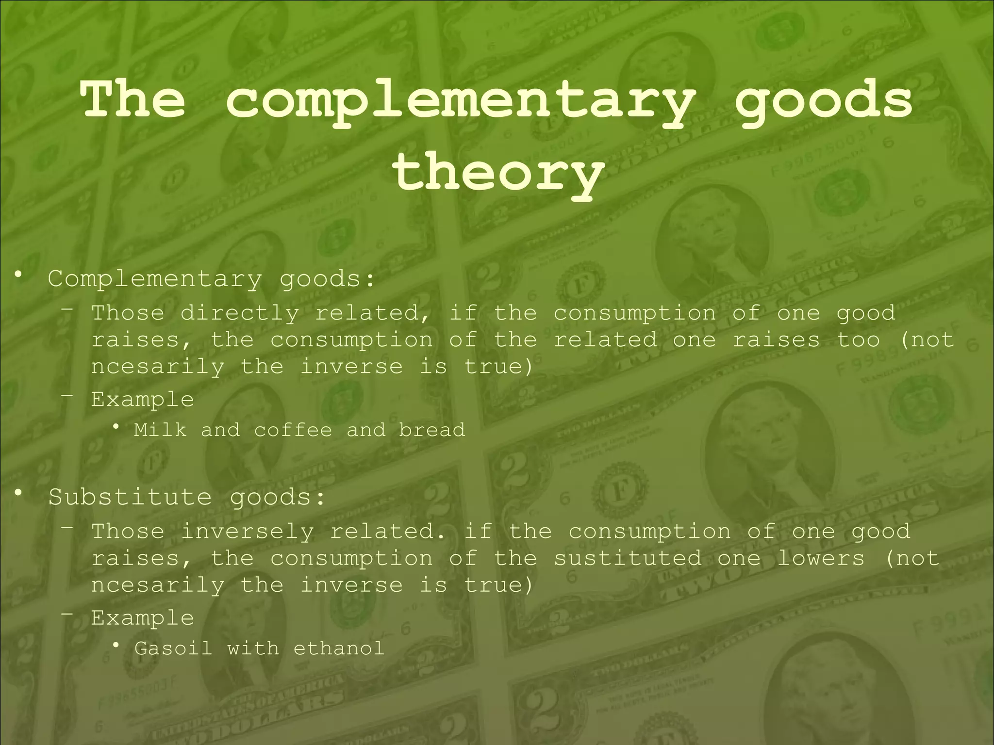 The complementary goods theory Complementary goods: Those directly related, if the consumption of one good raises, the consumption of the related one raises too (not ncesarily the inverse is true) Example Milk and coffee and bread Substitute goods: Those inversely related. if the consumption of one good raises, the consumption of the sustituted one lowers (not ncesarily the inverse is true) Example Gasoil with ethanol 