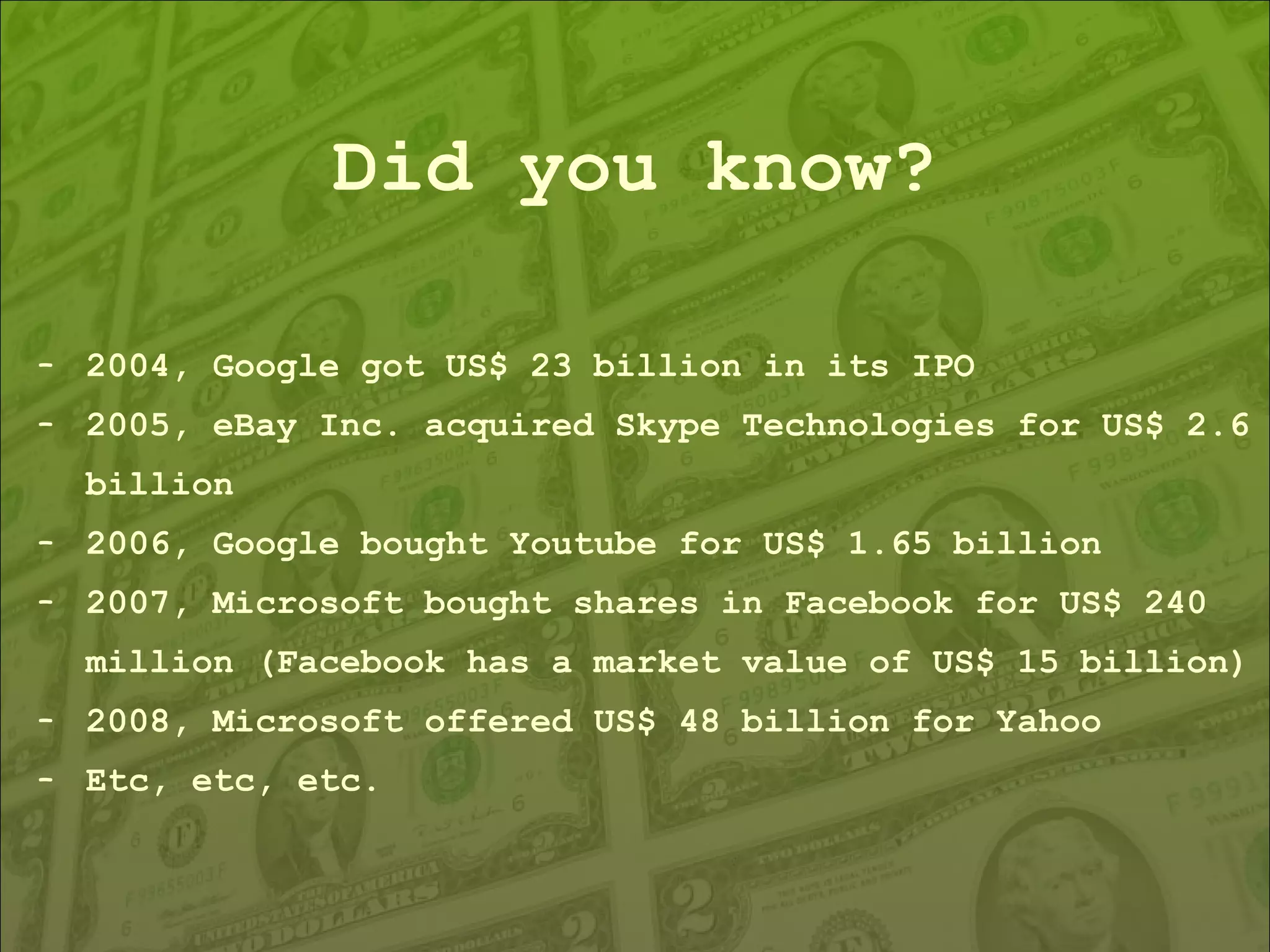 Did you know? 2004, Google got US$ 23 billion in its IPO 2005, eBay Inc. acquired Skype Technologies for US$ 2.6 billion 2006, Google bought Youtube for US$ 1.65 billion 2007, Microsoft bought shares in Facebook for US$ 240 million (Facebook has a market value of US$ 15 billion) 2008, Microsoft offered US$ 48 billion for Yahoo Etc, etc, etc. 
