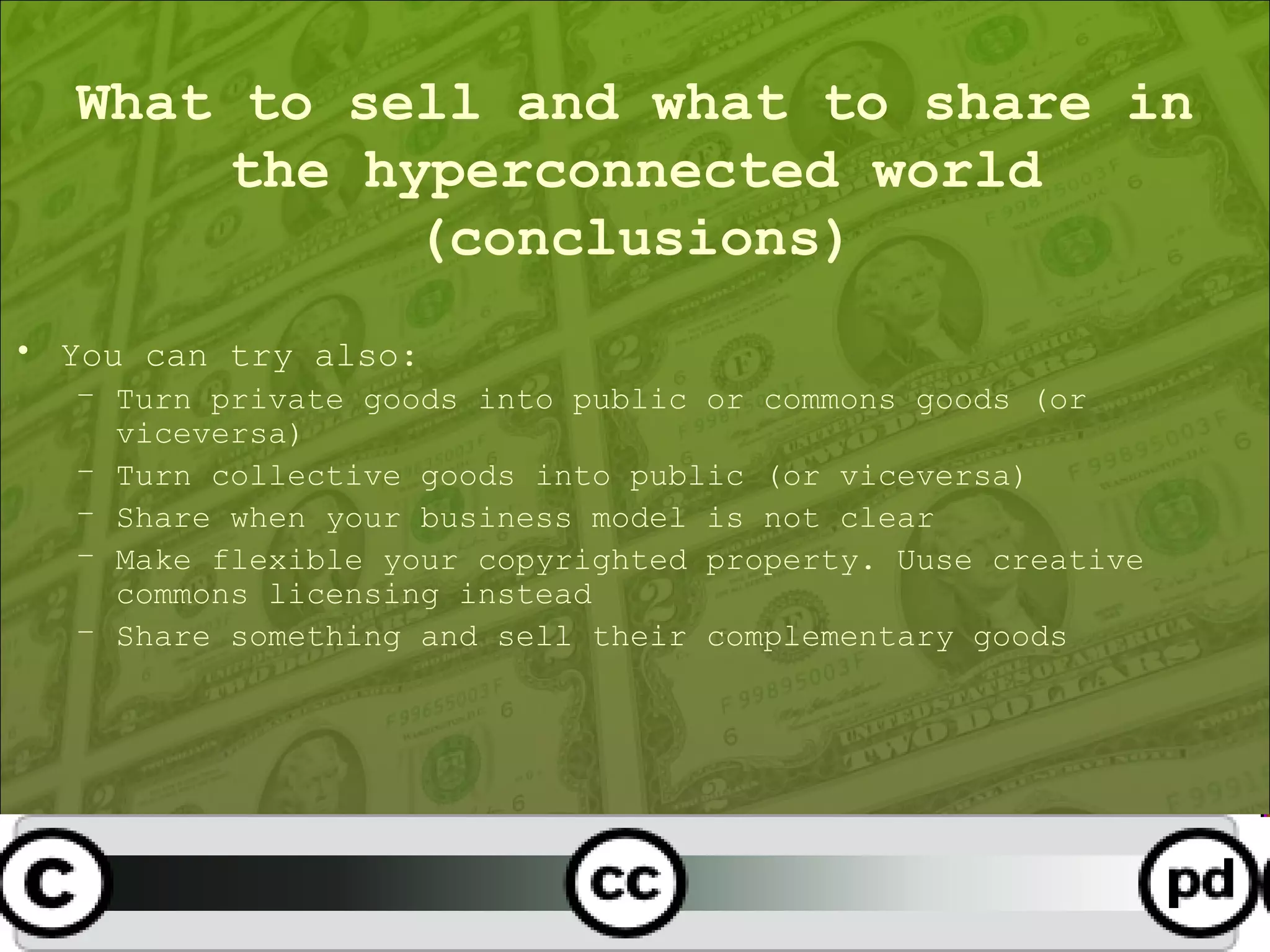 What to sell and what to share in the hyperconnected world (conclusions) You can try also: Turn private goods into public or commons goods (or viceversa) Turn collective goods into public (or viceversa) Share when your business model is not clear Make flexible your copyrighted property. Uuse creative commons licensing instead Share something and sell their complementary goods 