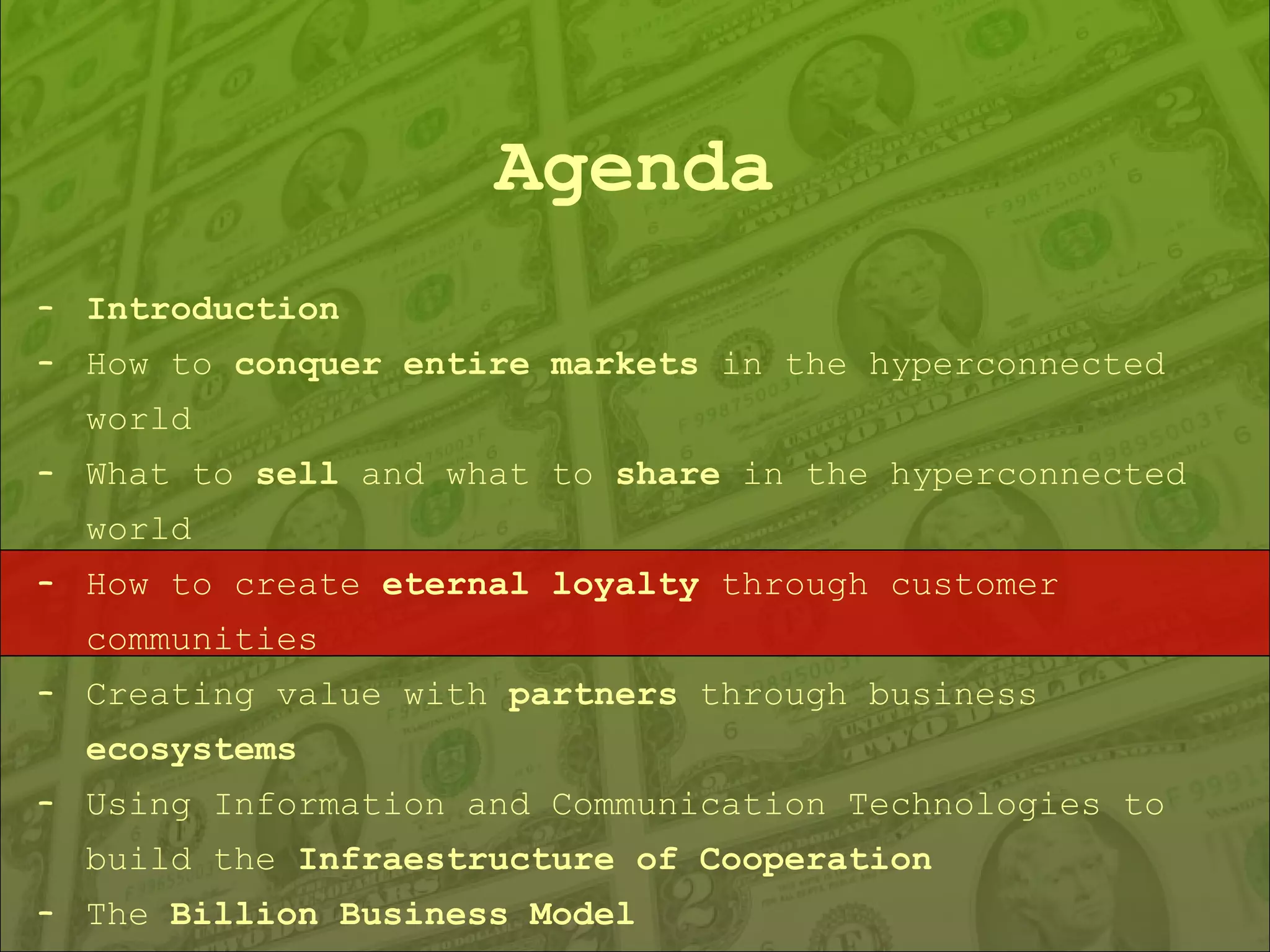 Agenda Introduction How to  conquer entire markets  in the hyperconnected world What to  sell  and what to  share  in the hyperconnected world How to create  eternal loyalty  through customer communities Creating value with  partners  through business  ecosystems Using Information and Communication Technologies to build the  Infraestructure of Cooperation The  Billion Business Model 