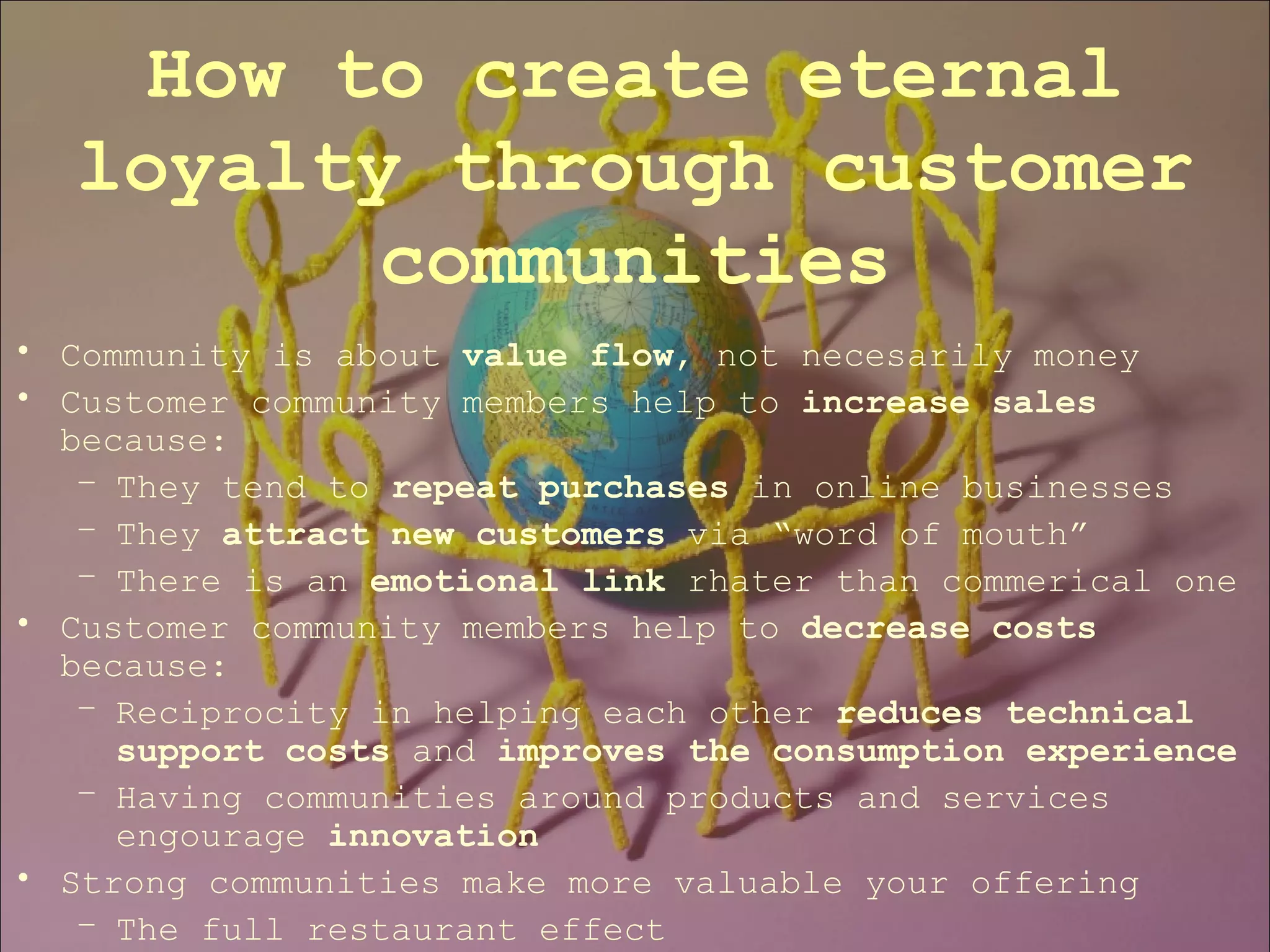 Community is about  value flow , not necesarily money Customer community members help to  increase sales  because: They tend to  repeat purchases  in online businesses They  attract new customers  via “word of mouth” There is an  emotional link  rhater than commerical one Customer community members help to  decrease costs  because: Reciprocity in helping each other  reduces technical support   costs  and  improves the consumption experience Having communities around products and services engourage  innovation Strong communities make more valuable your offering The full restaurant effect How to create eternal loyalty through customer communities 