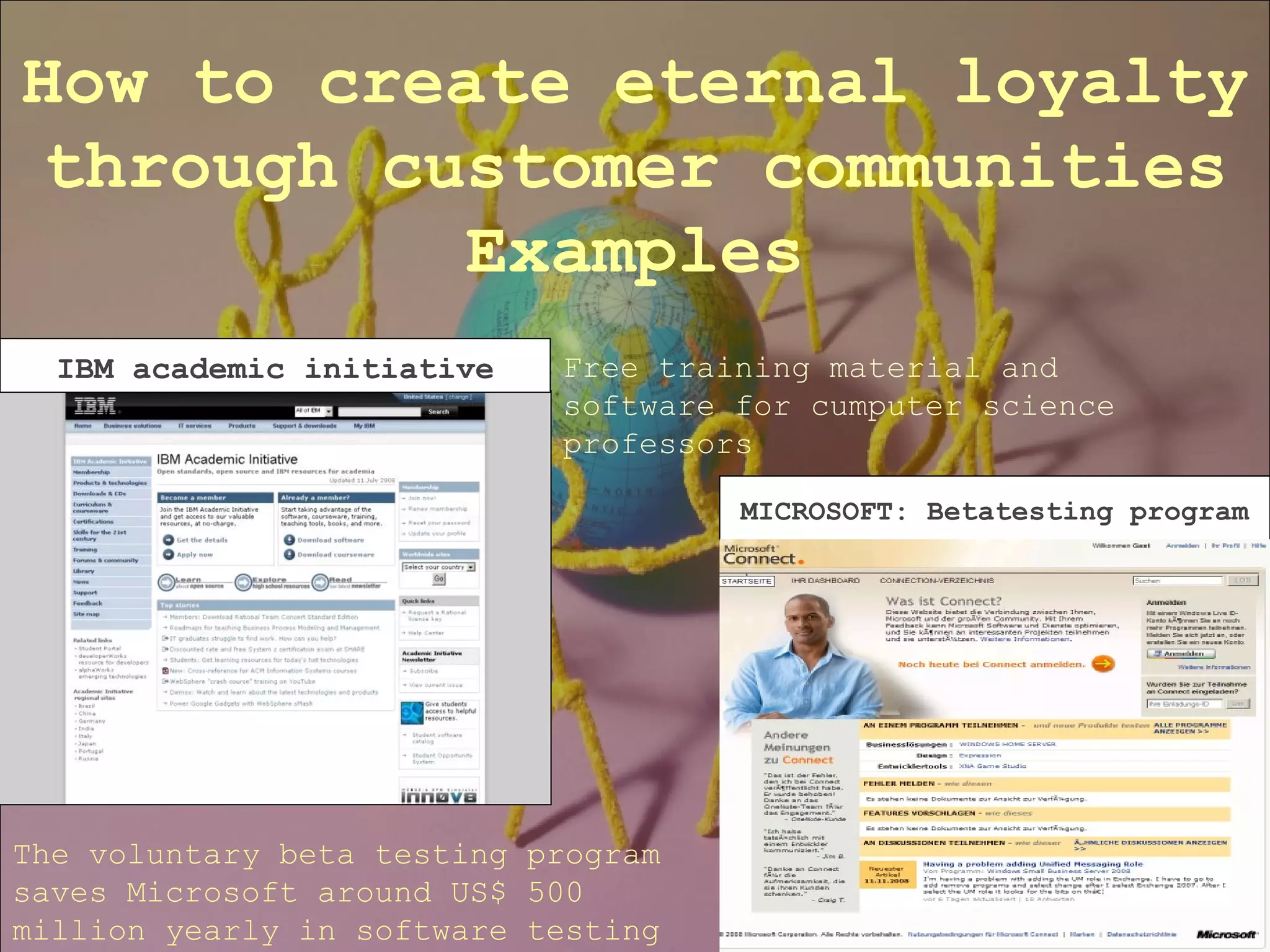 How to create eternal loyalty through customer communities Examples IBM academic initiative MICROSOFT: Betatesting program Free training material and software for cumputer science professors The voluntary beta testing program saves Microsoft around US$ 500 million yearly in software testing 