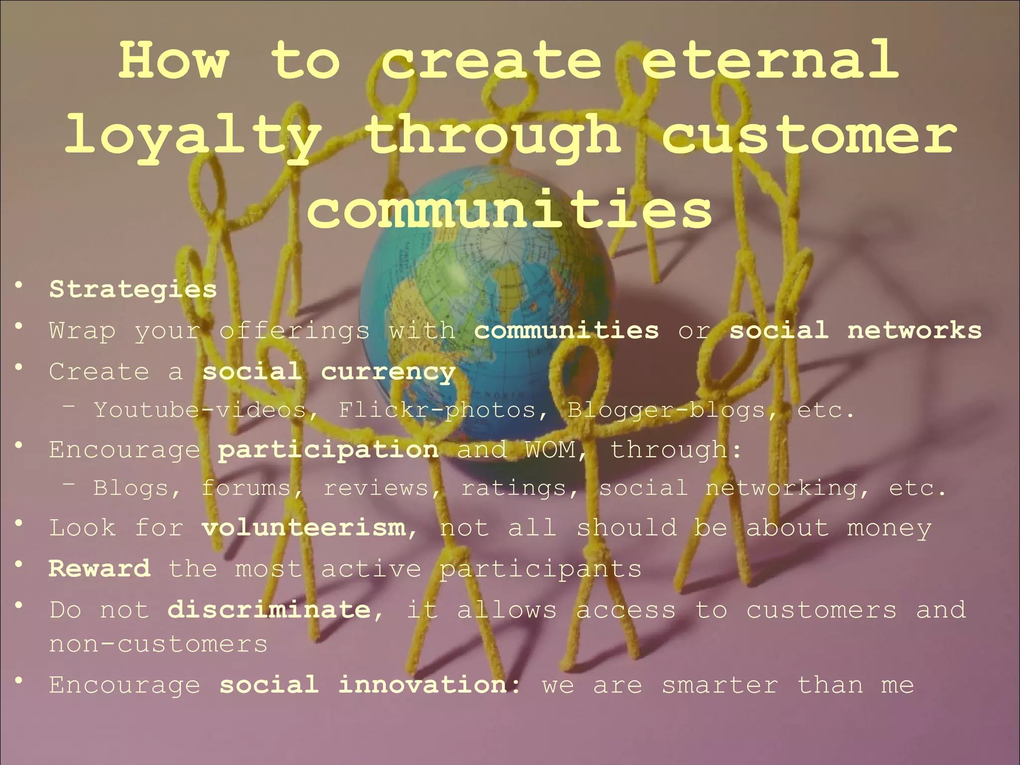 Strategies Wrap your offerings with  communities  or  social networks Create a  social currency Youtube-videos, Flickr-photos, Blogger-blogs, etc. Encourage  participation  and WOM, through: Blogs, forums, reviews, ratings, social networking, etc.    Look for  volunteerism , not all should be about money Reward  the most active participants  Do not  discriminate , it allows access to customers and non-customers Encourage  social innovation:  we are smarter than me How to create eternal loyalty through customer communities 