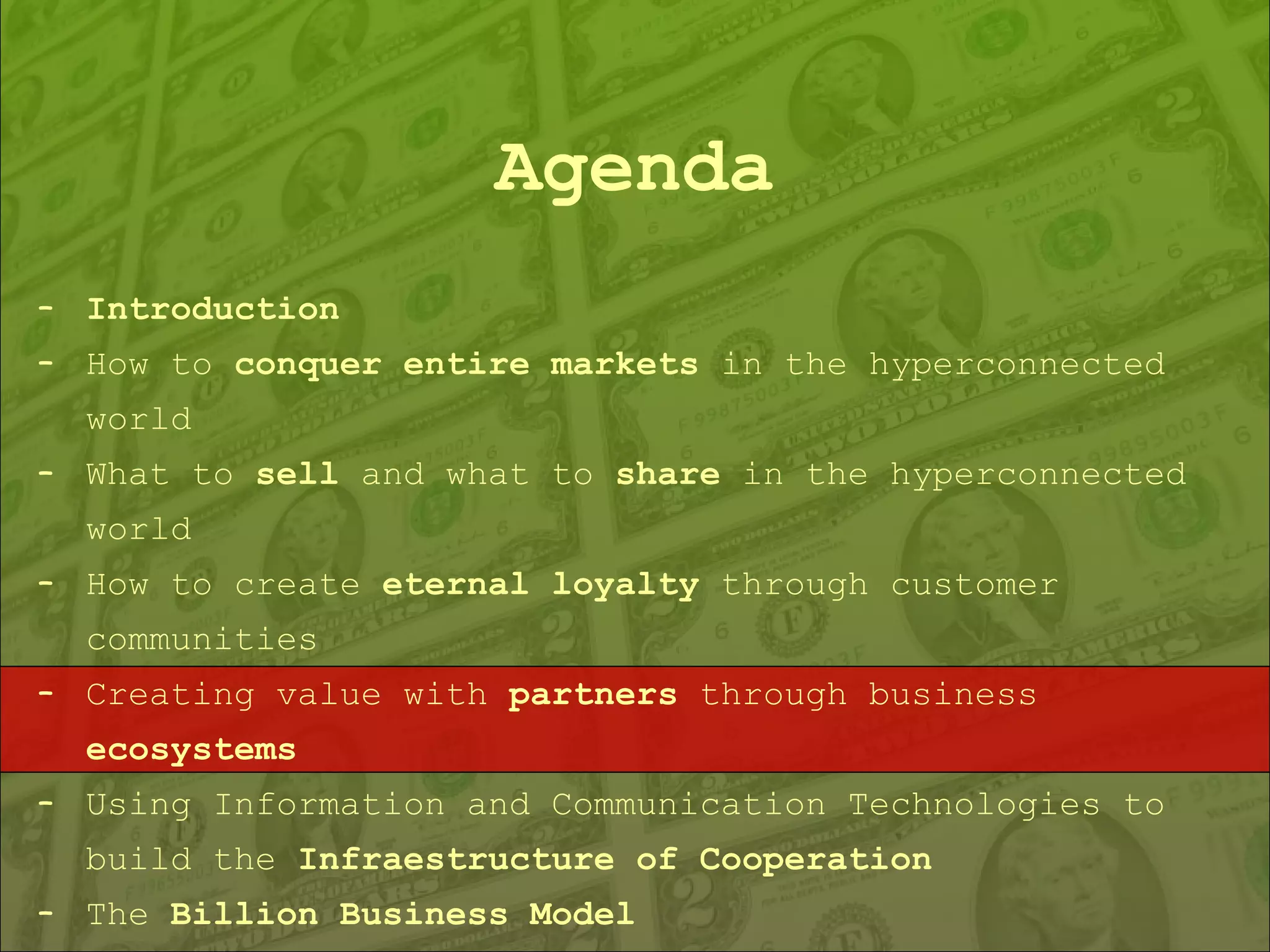 Agenda Introduction How to  conquer entire markets  in the hyperconnected world What to  sell  and what to  share  in the hyperconnected world How to create  eternal loyalty  through customer communities Creating value with  partners  through business  ecosystems Using Information and Communication Technologies to build the  Infraestructure of Cooperation The  Billion Business Model 