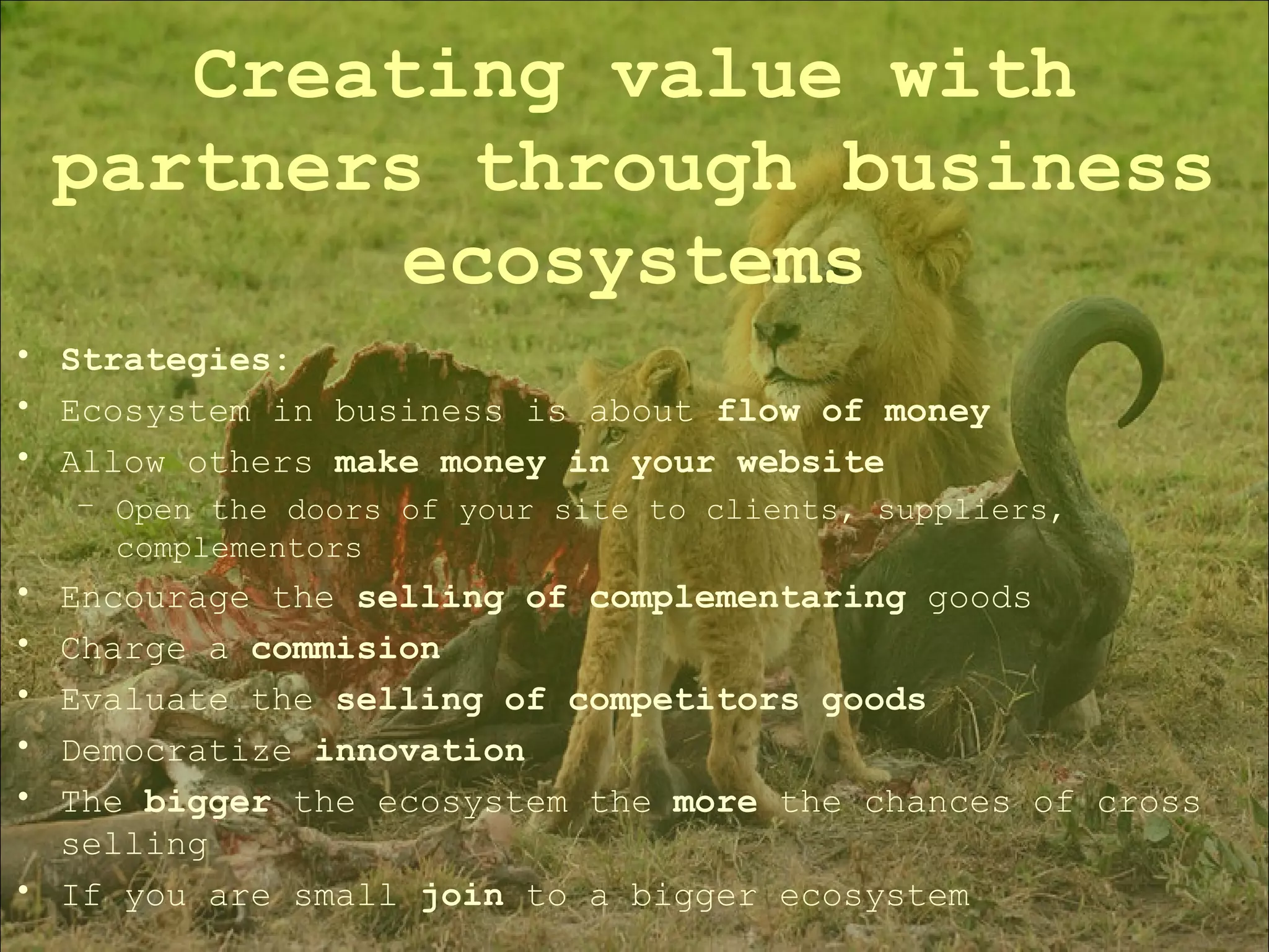 Strategies: Ecosystem in business is about  flow of money Allow others  make money in your website Open the doors of your site to clients, suppliers, complementors Encourage the  selling of complementaring  goods Charge a  commision Evaluate the  selling of competitors goods Democratize  innovation The  bigger  the ecosystem the  more  the chances of cross selling If you are small  join  to a bigger ecosystem Creating value with partners through business ecosystems 