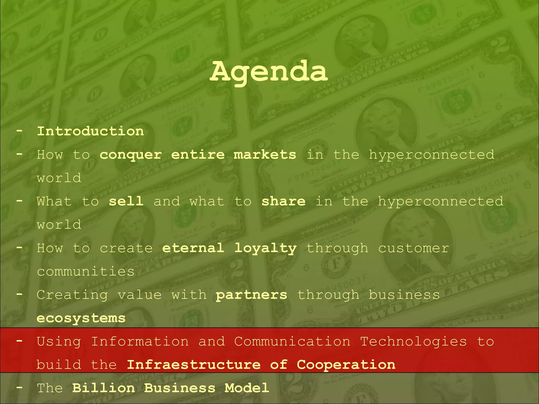 Agenda Introduction How to  conquer entire markets  in the hyperconnected world What to  sell  and what to  share  in the hyperconnected world How to create  eternal loyalty  through customer communities Creating value with  partners  through business  ecosystems Using Information and Communication Technologies to build the  Infraestructure of Cooperation The  Billion Business Model 