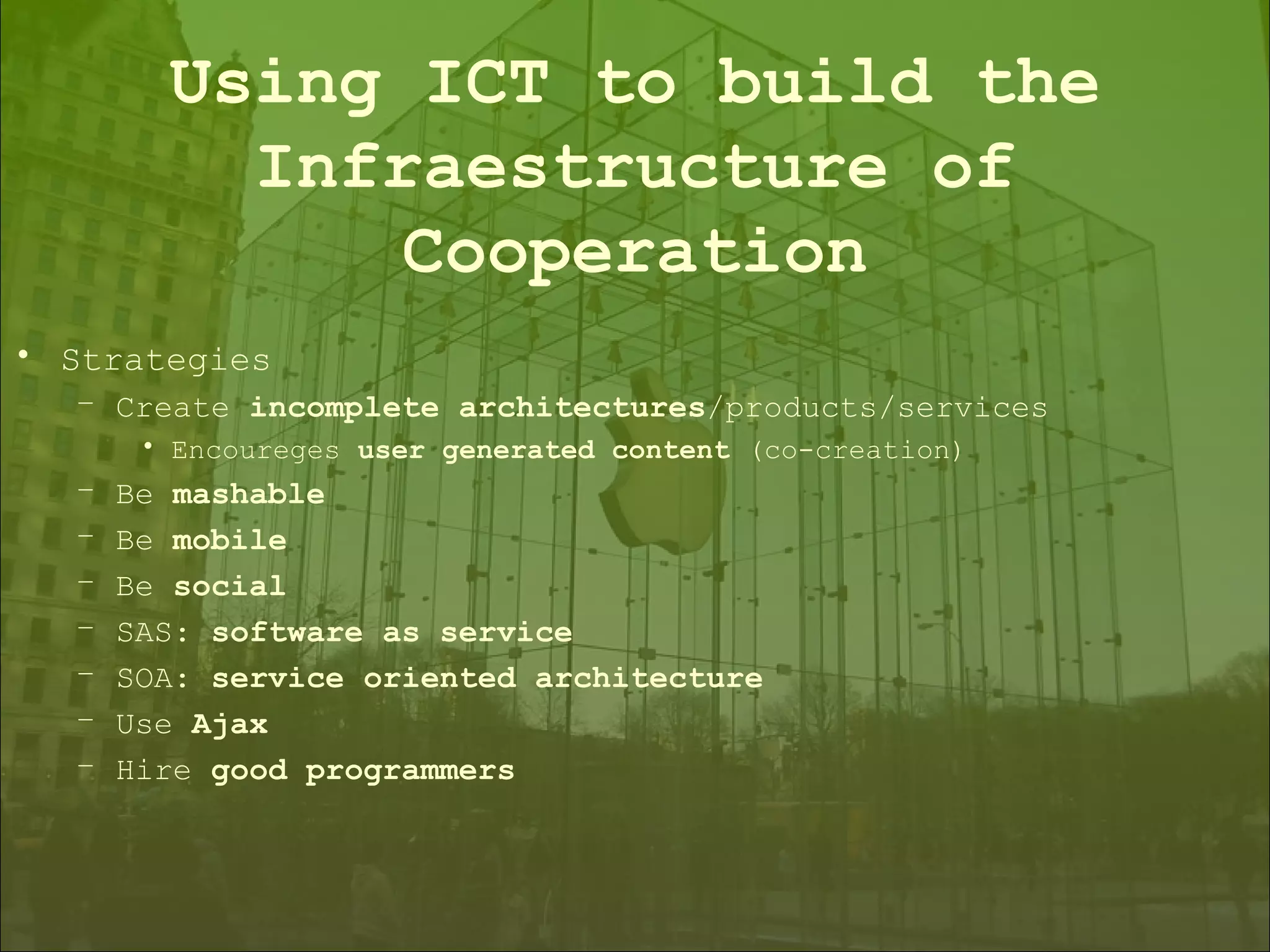Strategies Create  incomplete architectures /products/services Encoureges  user generated content  (co-creation) Be  mashable Be  mobile Be  social SAS:  software as service SOA:  service oriented architecture Use  Ajax Hire  good programmers Using ICT to build the Infraestructure of Cooperation 