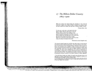 I

7 Tlze Billion-Dollar Country
1865-1900

When the charge was made during the campaign of 1891 that the
Fifty-first Congress was a Billion-Dollar Congress, the complete reply,
the best in kind ever evoked, was that this is a Billion-Dollar Country.
Thomas Reed, 1892
T o the west, to the west, to the land of the free
Where mighty Missouri rolls down to the sea;
Where a man is p inan if he's willing to toil,
And the humblest may gather the fruits of the soil.
Where children are blessings and he who hath most
Has aid for his fortune and riches to boast.
Where the young may exult and the aged be at rest
Away, far away, to the land of the west.
Nineteenth-century English song1
The America which fought the Civil War was still in many crucial respects
the America which fought the Revolution. The great majority of the population was Protestant, and of English, Welsh, Scottish or Irish descent. It
had an outlook that may be summed up crudely as republican, middle-class
and respectable. Above all it was rural, in origins, residence, outlook and
occupation: the 1860 census classified five out of every six Americans as
rural dwellex2 Al this was to change dramatically between Appomattox
l
and the First World War. The Jeffersonian republic of farmers, from being
an aspiration, became a memory. In its place, instead of a plain, dignified,
I The child Samuel Gompers (see Chapter 18) sang this song with great fewour in his
cigar-factory in London; it helped turn his mind to the idea of emigration to America, as it
had earlier turned the thoughts of Andrew Carnegie's father.
2 The definitions used in the census until the mid-twentieth century mean that even this
figure is an understatement, the definition of 'urban' covering a great many places that were
no more than villages in the countryside.

 