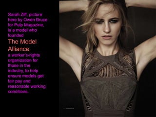 Sarah Ziff, picture
here by Owen Bruce
for Pulp Magazine,
is a model who
founded
The Model
Alliance,
a worker’s-rights
organization for
those in the
industry, to help
ensure models get
fair pay and
reasonable working
conditions.