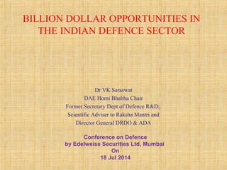 BILLION DOLLAR OPPORTUNITIES IN
THE INDIAN DEFENCE SECTOR
Dr VK Saraswat
DAE Homi Bhabha Chair
Former Secretary Dept of Defence R&D;
Scientific Adviser to Raksha Mantri and
Director General DRDO & ADA
Conference on Defence
by Edelweiss Securities Ltd, Mumbai
On
18 Jul 2014
 
