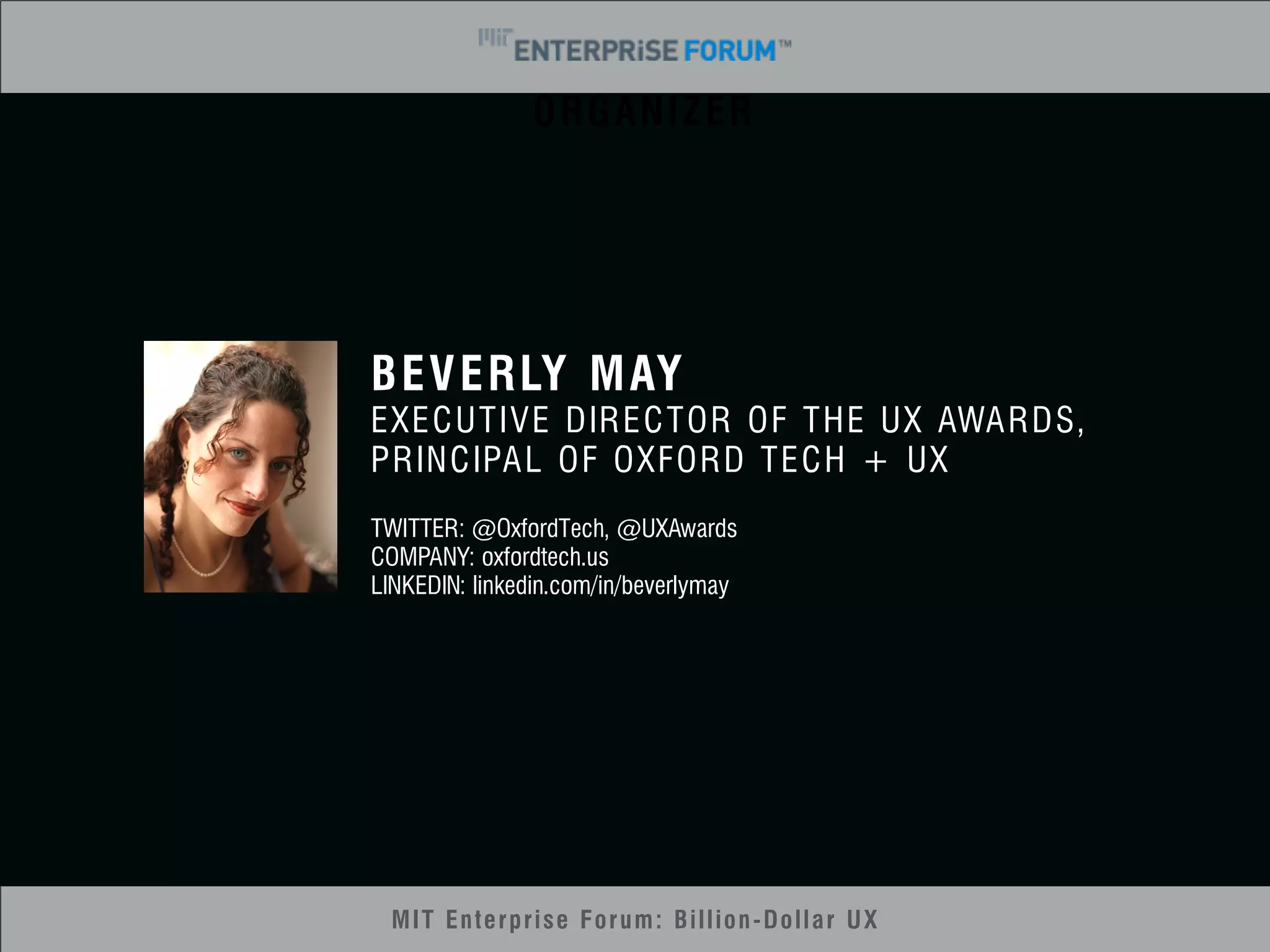 ORGANIZER 
BEVERLY MAY 
EXECUTIVE DIRECTOR OF THE UX AWARDS, 
PRINCIPAL OF OXFORD TECH + UX 
TWITTER: @OxfordTech, @UXAwards 
COMPANY: oxfordtech.us 
LINKEDIN: linkedin.com/in/beverlymay 
MIT Enterprise Forum: Billion-Dollar UX 
 