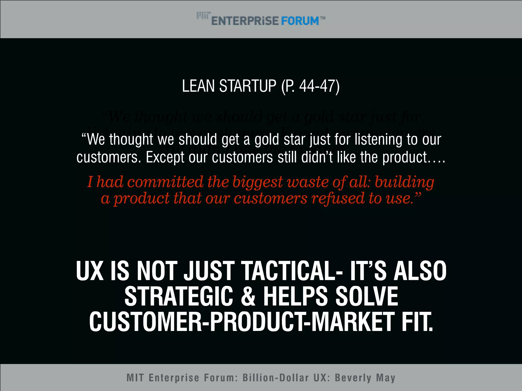 LEAN STARTUP (P. 44-47) 
“We thought we should get a gold star just for 
listening to our customers. Except our customers 
“We thought we should get a gold star just for listening to our 
customers. Except still didn’t our customers like the still product…. 
didn’t like the product…. 
I had committed the biggest waste of all: building 
a product that our customers refused to use.” 
UX IS NOT JUST TACTICAL- IT’S ALSO 
STRATEGIC & HELPS SOLVE 
CUSTOMER-PRODUCT-MARKET FIT. 
MIT Enterprise Forum: Billion-Dollar UX: Beverly May 
 