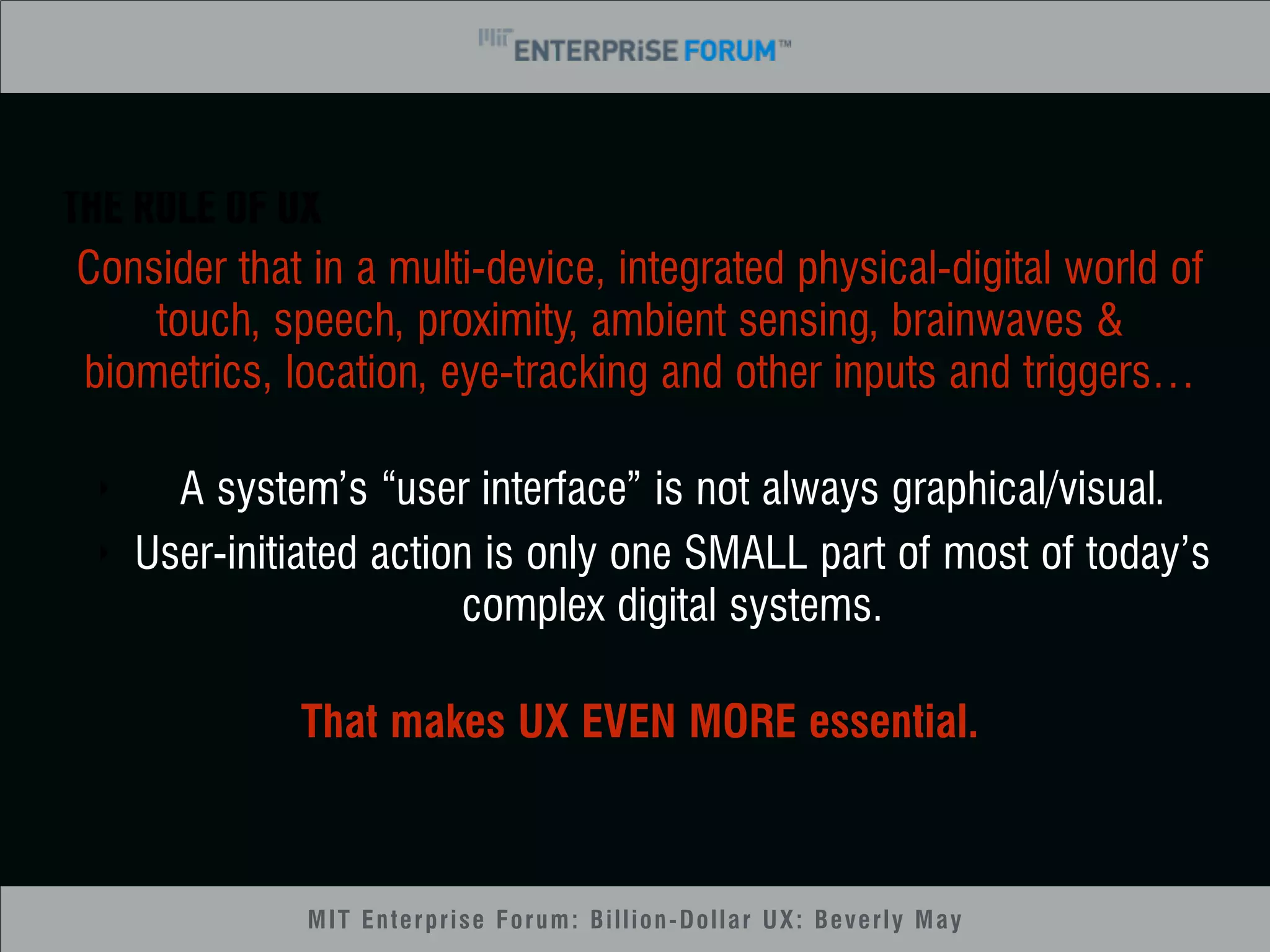 THE ROLE OF UX 
Consider that in a multi-device, integrated physical-digital world of 
touch, speech, proximity, ambient sensing, brainwaves & 
biometrics, location, eye-tracking and other inputs and triggers… 
‣ A system’s “user interface” is not always graphical/visual. 
‣ User-initiated action is only one SMALL part of most of today’s 
complex digital systems. 
That makes UX EVEN MORE essential. 
MIT Enterprise Forum: Billion-Dollar UX: Beverly May 
 