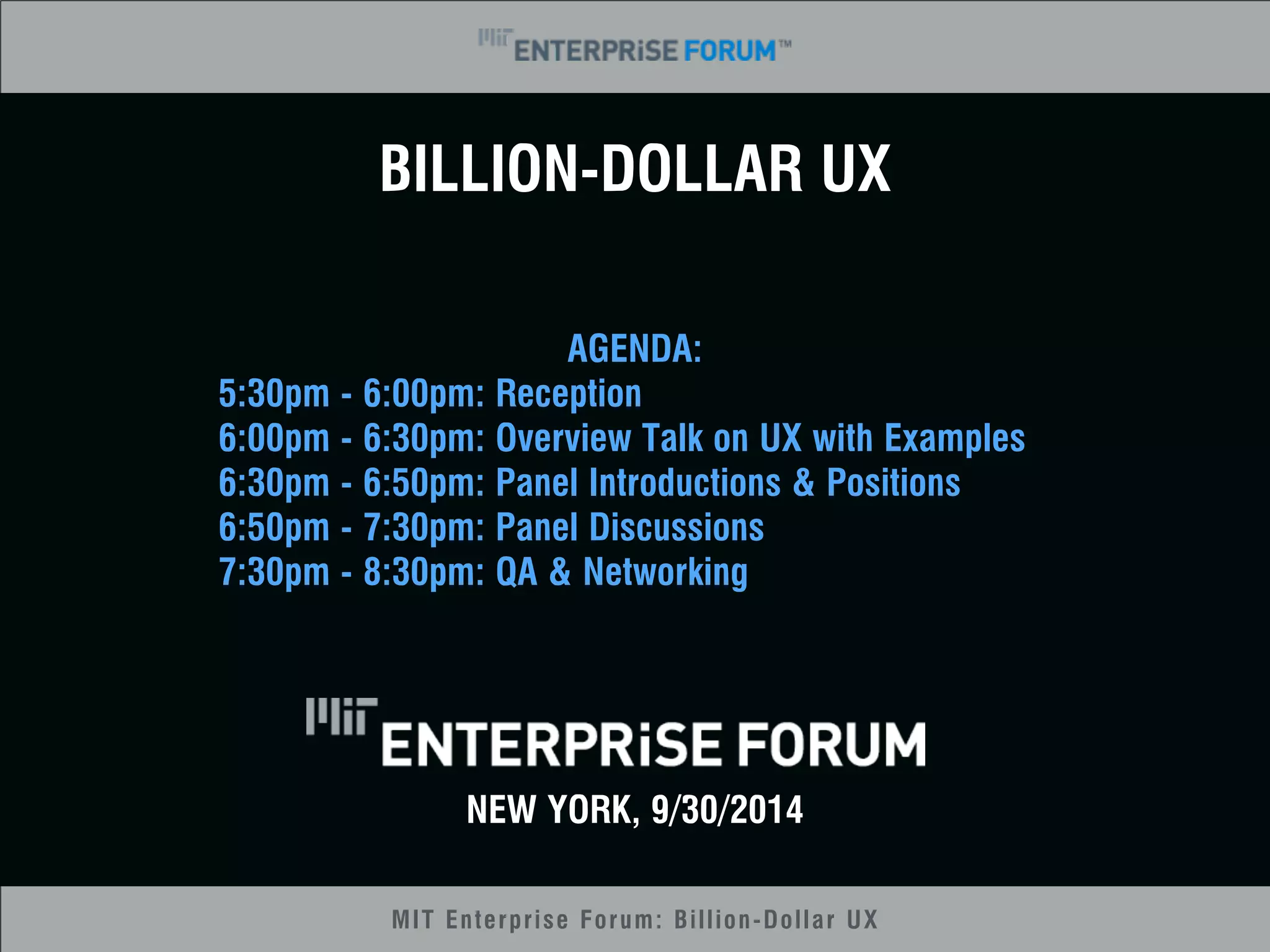BILLION-DOLLAR UX 
AGENDA: 
5:30pm - 6:00pm: Reception 
6:00pm - 6:30pm: Overview Talk on UX with Examples 
6:30pm - 6:50pm: Panel Introductions & Positions 
6:50pm - 7:30pm: Panel Discussions 
7:30pm - 8:30pm: QA & Networking 
NEW YORK, 9/30/2014 
MIT Enterprise Forum: Billion-Dollar UX 
 