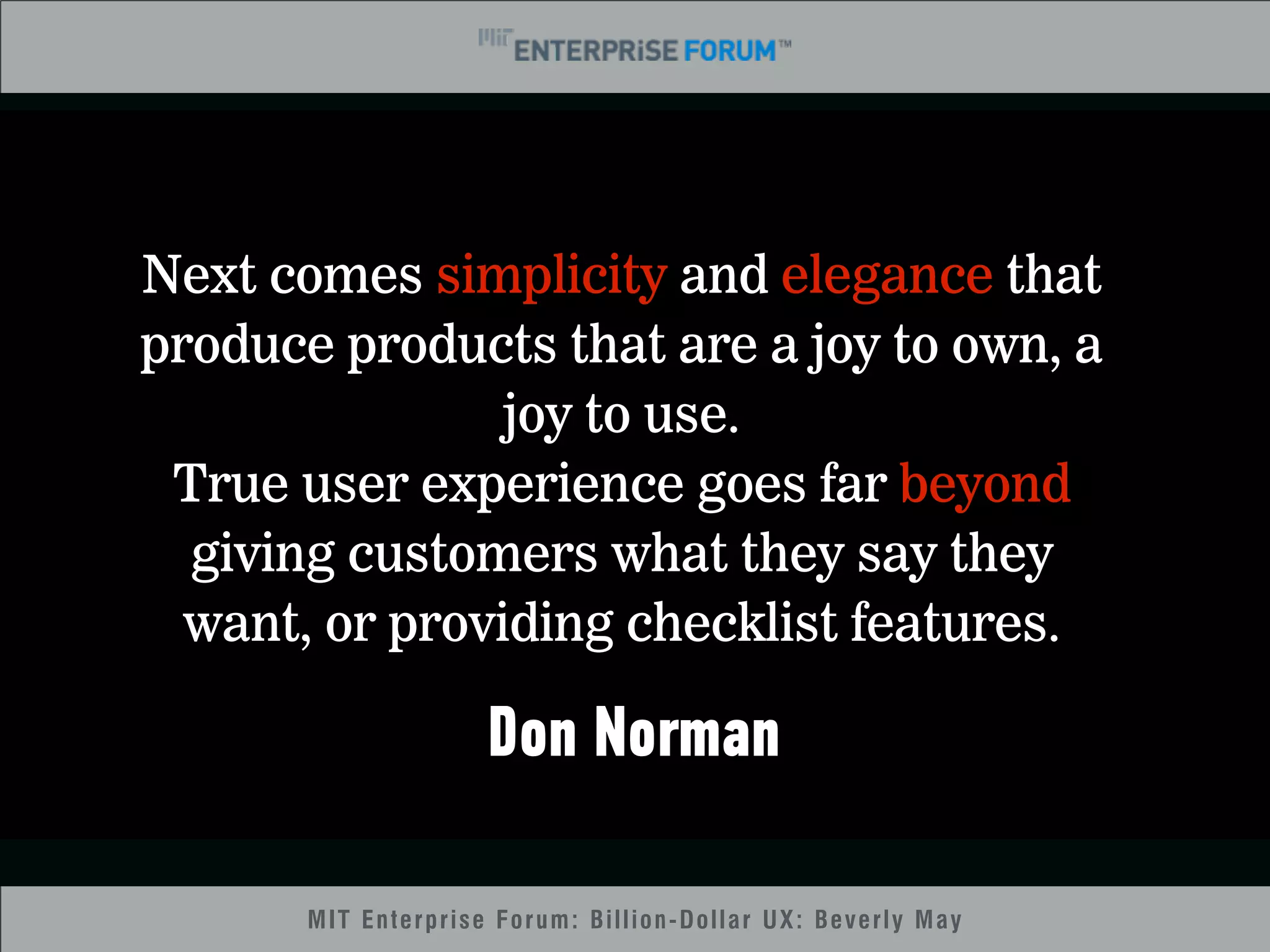 MIT Enterprise Forum: Billion-Dollar UX: Beverly May 
11 
Next comes simplicity and elegance that 
produce products that are a joy to own, a 
joy to use. 
True user experience goes far beyond 
giving customers what they say they 
want, or providing checklist features. 
Don Norman 
 