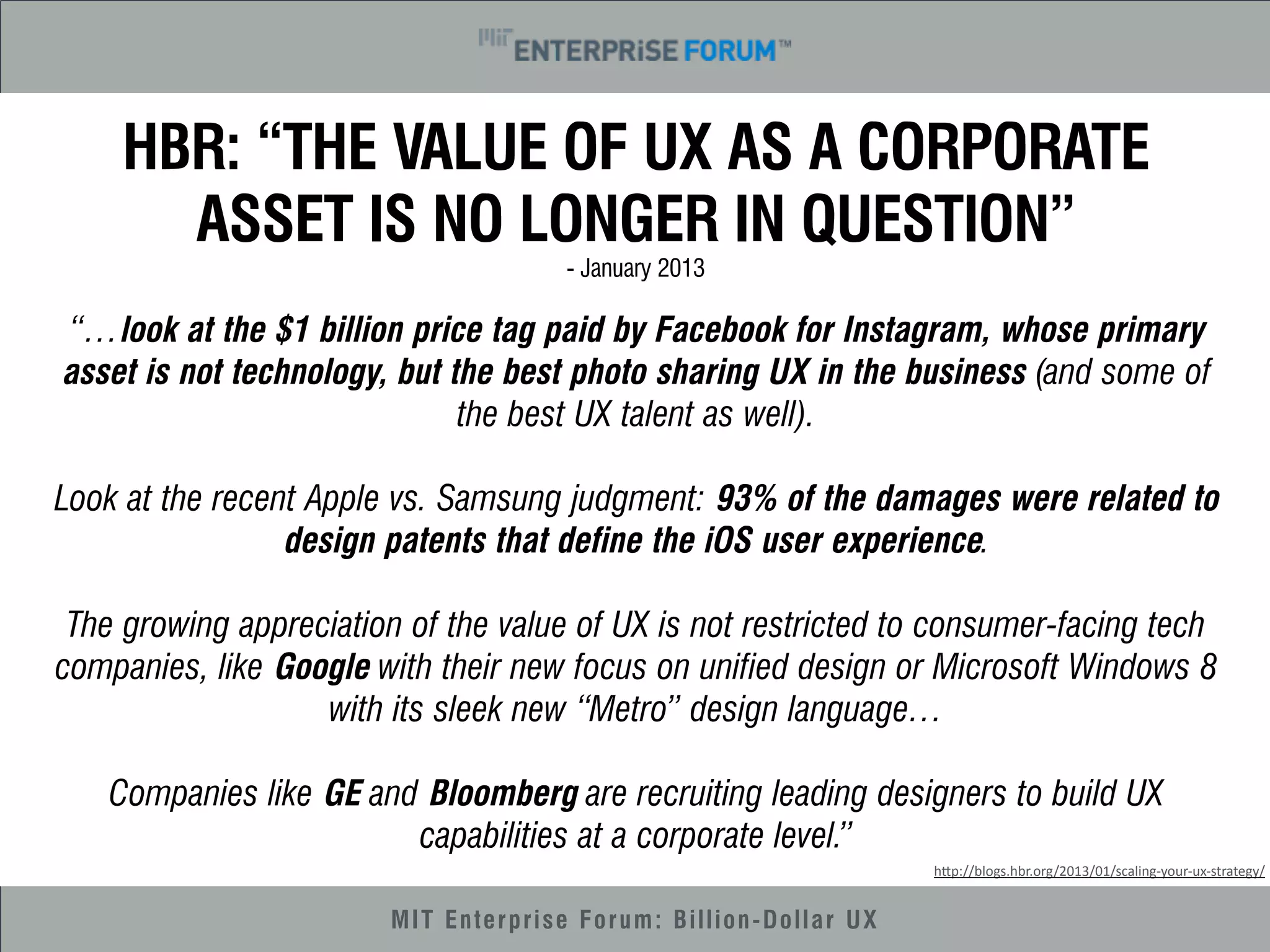 HBR: “THE VALUE OF UX AS A CORPORATE 
ASSET IS NO LONGER IN QUESTION” 
- January 2013 
“…look at the $1 billion price tag paid by Facebook for Instagram, whose primary 
asset is not technology, but the best photo sharing UX in the business (and some of 
the best UX talent as well). 
Look at the recent Apple vs. Samsung judgment: 93% of the damages were related to 
design patents that define the iOS user experience. 
The growing appreciation of the value of UX is not restricted to consumer-facing tech 
companies, like Google with their new focus on unified design or Microsoft Windows 8 
with its sleek new “Metro” design language… 
Companies like GE and Bloomberg are recruiting leading designers to build UX 
capabilities at a corporate level.” 
MIT Enterprise Forum: Billion-Dollar UX 
h"p://blogs.hbr.org/2013/01/scaling-­‐your-­‐ux-­‐strategy/ 
 
