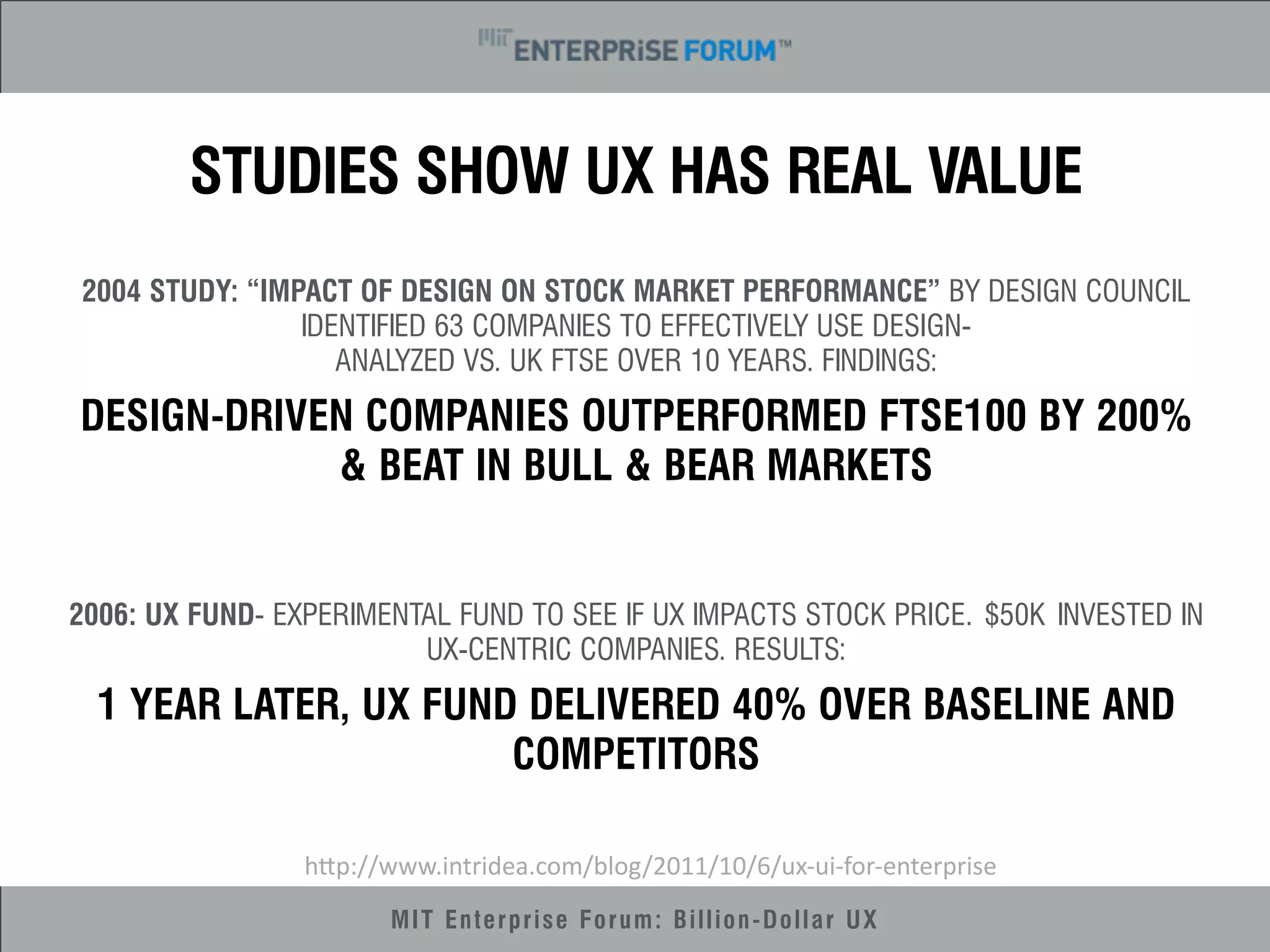 STUDIES SHOW UX HAS REAL VALUE 
2004 STUDY: “IMPACT OF DESIGN ON STOCK MARKET PERFORMANCE” BY DESIGN COUNCIL 
IDENTIFIED 63 COMPANIES TO EFFECTIVELY USE DESIGN-ANALYZED 
VS. UK FTSE OVER 10 YEARS. FINDINGS: 
DESIGN-DRIVEN COMPANIES OUTPERFORMED FTSE100 BY 200% 
& BEAT IN BULL & BEAR MARKETS 
2006: UX FUND- EXPERIMENTAL FUND TO SEE IF UX IMPACTS STOCK PRICE. $50K INVESTED IN 
UX-CENTRIC COMPANIES. RESULTS: 
1 YEAR LATER, UX FUND DELIVERED 40% OVER BASELINE AND 
COMPETITORS 
h"p://www.intridea.com/blog/2011/10/6/ux-­‐ui-­‐for-­‐enterprise 
MIT Enterprise Forum: Billion-Dollar UX 
 