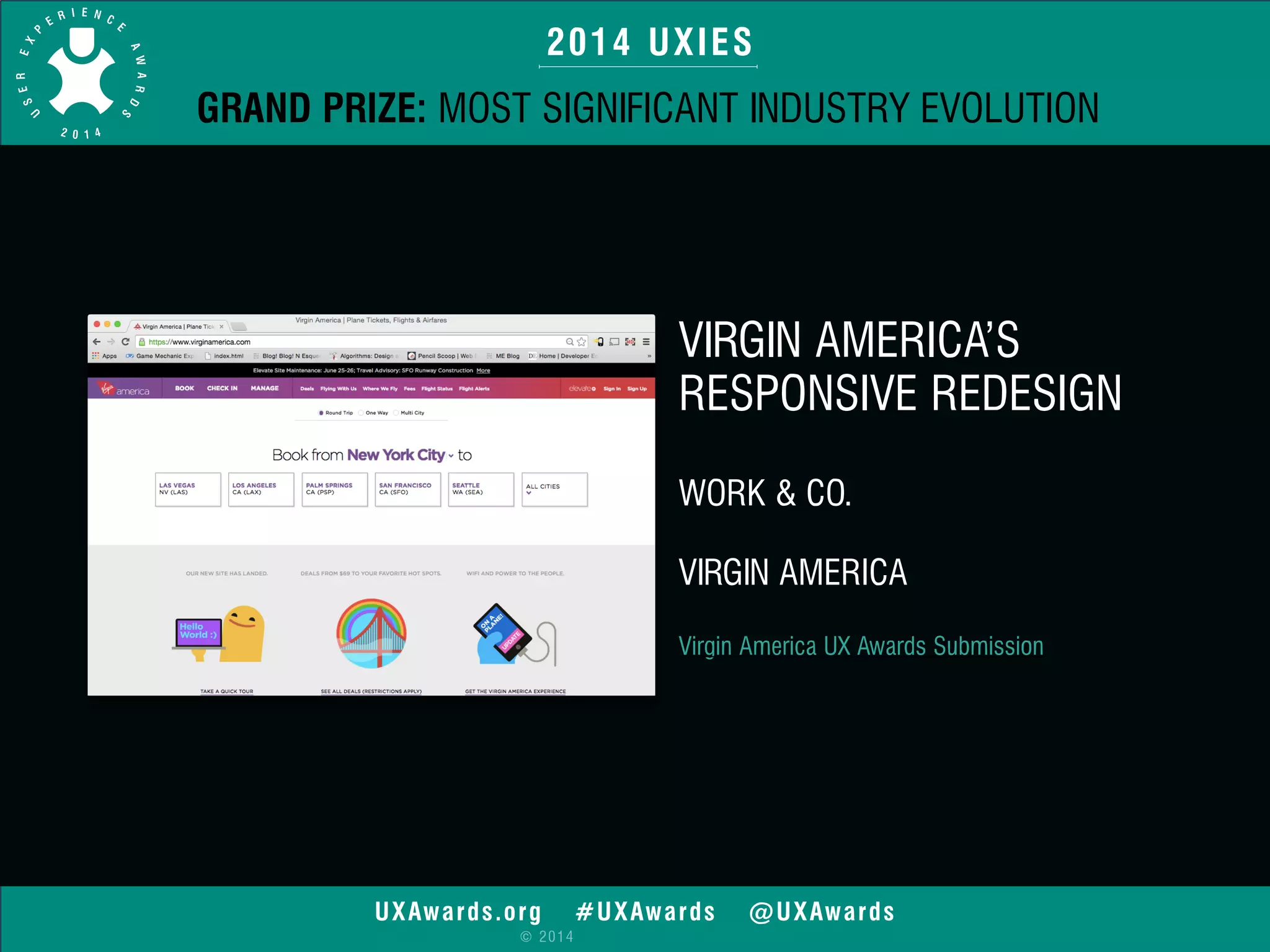 2014 UXIES 
GRAND PRIZE: MOST SIGNIFICANT INDUSTRY EVOLUTION 
UXAwards.org #UXAwards @UXAwards 
© 2014 
VIRGIN AMERICA’S 
RESPONSIVE REDESIGN 
WORK & CO. 
VIRGIN AMERICA 
Virgin America UX Awards Submission 
 