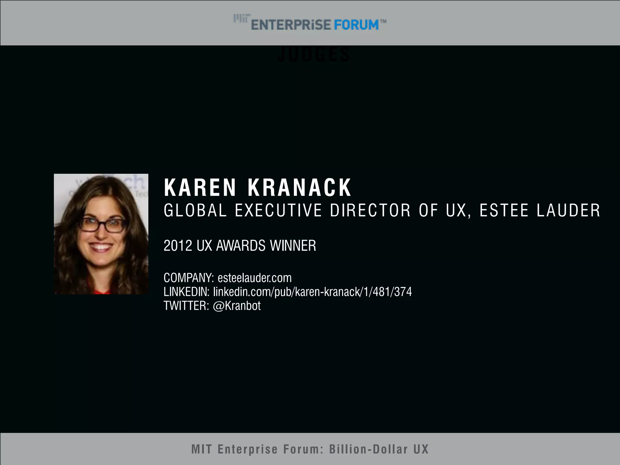JUDGES 
KAREN KRANACK 
GLOBAL EXECUTIVE DIRECTOR OF UX, ESTEE LAUDER 
2012 UX AWARDS WINNER 
COMPANY: esteelauder.com 
LINKEDIN: linkedin.com/pub/karen-kranack/1/481/374 
TWITTER: @Kranbot 
MIT Enterprise Forum: Billion-Dollar UX 
 