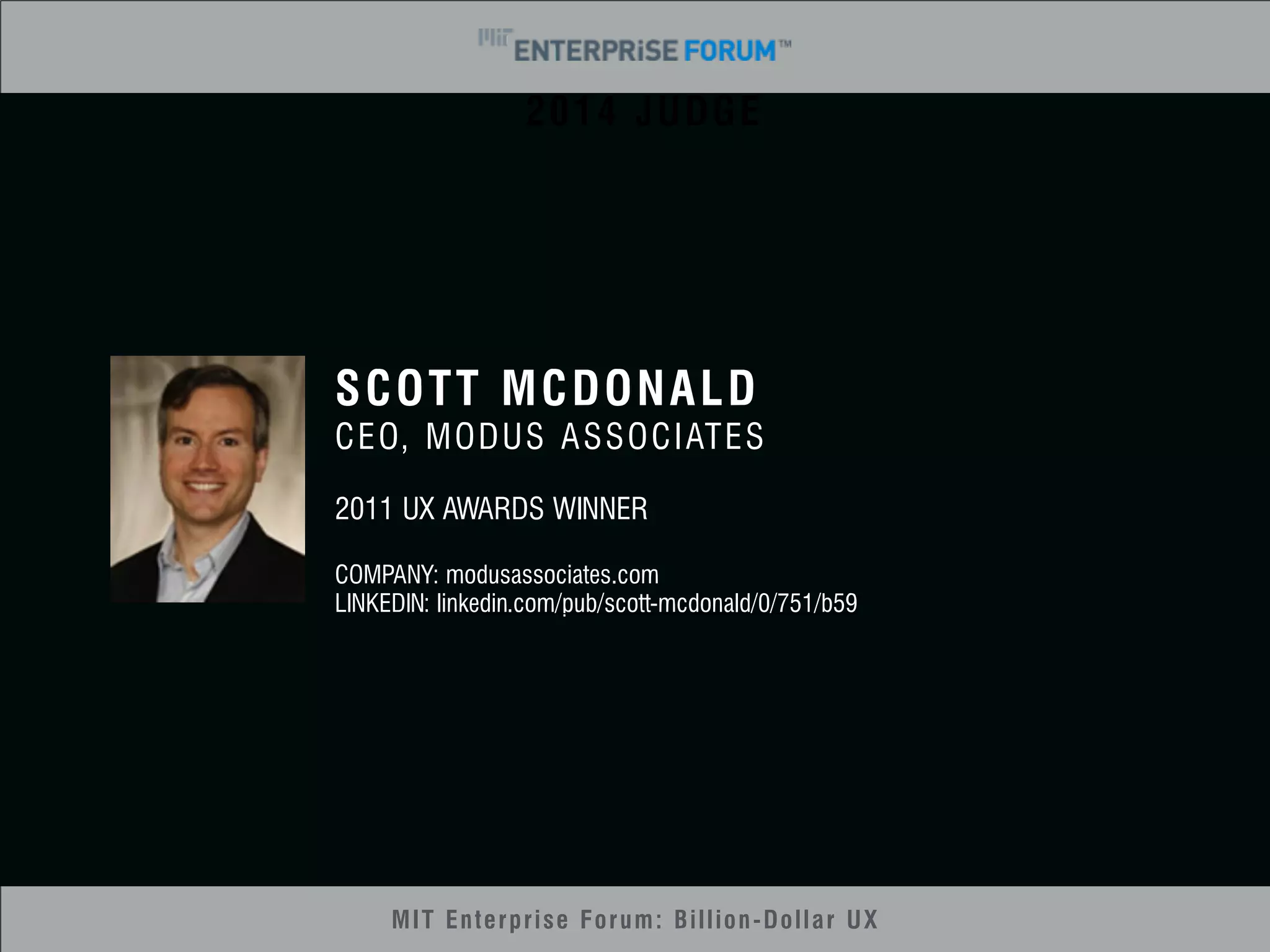 2014 JUDGE 
SCOTT MCDONALD 
CEO, MODUS ASSOCIATES 
2011 UX AWARDS WINNER 
COMPANY: modusassociates.com 
LINKEDIN: linkedin.com/pub/scott-mcdonald/0/751/b59 
MIT Enterprise Forum: Billion-Dollar UX 
 