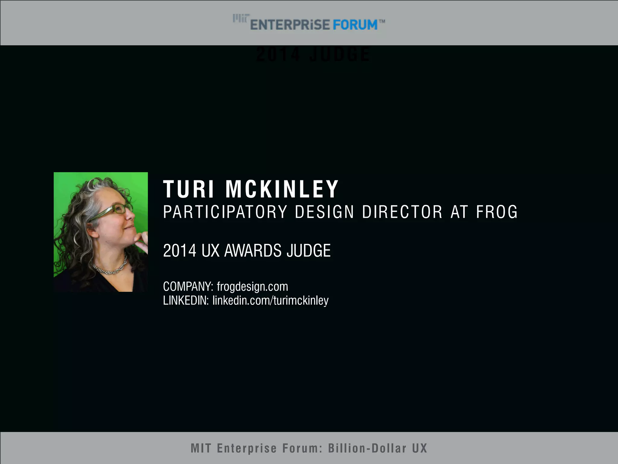 2014 JUDGE 
TURI MCKINLEY 
PARTICIPATORY DESIGN DIRECTOR AT FROG 
2014 UX AWARDS JUDGE 
COMPANY: frogdesign.com 
LINKEDIN: linkedin.com/turimckinley 
MIT Enterprise Forum: Billion-Dollar UX 
 