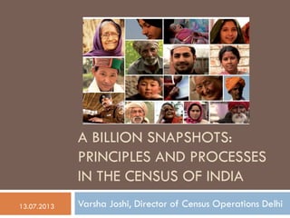 A BILLION SNAPSHOTS:
PRINCIPLES AND PROCESSES
IN THE CENSUS OF INDIA
Varsha Joshi, Director of Census Operations Delhi13.07.2013
 