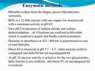 Enzymatic methods
Bilirubin oxidase from the fungus species Myrothecium
verrucaria.
BOX is a 52 kDa enzyme with one copper ion attached and
with a maximum activity at pH 8.0
Near pH 8 in presence of sodium cholate and sodium
dodecylsulphate , all 4 fractions are oxidized to biliverdin
which is oxidized to purple and finally colorless products
Decrease in absorbance at 425 / 460 nm is proportional to conc
of total bilirubin.
Direct bil is measured at pH 3.7 – 4.5 , when enzyme oxidizes
conjugated and delta bil but not unconjugated bil
At pH 10 enzyme activity is selective for the two glucuronides ,
delta fraction is not oxidized , and about 5% of unconjugated bil
is oxidized.
 