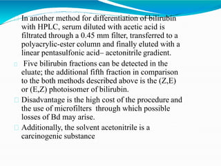 In another method for differentiation of bilirubin
with HPLC, serum diluted with acetic acid is
filtrated through a 0.45 mm filter, transferred to a
polyacrylic-ester column and finally eluted with a
linear pentasulfonic acid– acetonitrile gradient.
Five bilirubin fractions can be detected in the
eluate; the additional fifth fraction in comparison
to the both methods described above is the (Z,E)
or (E,Z) photoisomer of bilirubin.
Disadvantage is the high cost of the procedure and
the use of microfilters through which possible
losses of Bd may arise.
Additionally, the solvent acetonitrile is a
carcinogenic substance
 