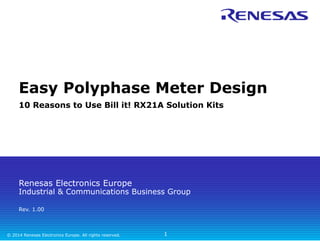 Easy Polyphase Meter Design 
10 Reasons to Use Bill it! RX21A Solution Kits 
Renesas Electronics Europe 
Industrial & Communications Business Group 
Rev. 1.00 
© 2014 Renesas Electronics Europe. All rights reserved. 
1 
 