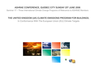 ASHRAE CONFERENCE, QUEBEC CITY SUNDAY 25th JUNE 2006
Seminar 17 – Three International Climate Change Programs of Relevance to ASHRAE Members



 THE UNITED KINGDOM (UK) CLIMATE EMISSIONS PROGRAM FOR BUILDINGS,
         In Conformance With The European Union (EU) Climate Targets
 