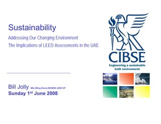 Sustainability
Addressing Our Changing Environment
The Implications of LEED Assessments in the UAE




Bill J ll
     Jolly   MSc BEng (Hons) MCIBSE LEED AP


Sunday 1st June 2008
 