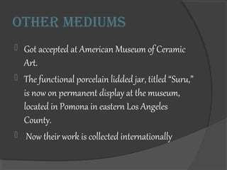 Other mediums
? Got accepted at American Museum of Ceramic
Art.
? The functional porcelain lidded jar, titled Suru,
is now on permanent display at the museum,
located in Pomona in eastern Los Angeles
County.
? Now their work is collected internationally
 