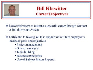 Bill KlawitterCareer Objectives Leave retirement to restart a successful career through contract     or full time employment Utilize the following skills in support of  a future employer’s     business goals and objectives Project management