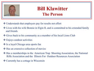 Bill KlawitterSkills and Qualifications Extensive experience developing and implementing business solutions on    a variety of information technology platforms30 years experience in developing custom business applications and the    implementation of off the shelf solutions to business requirements Successful in multiple industries including manufacturing, consumer products,     food processing, publishing and consulting services An administrative manager of people, a project manager and an      individual contributor Understands the needs of and works well with senior managementBill KlawitterExperienced In Multiple IndustriesToday2004-2008 ACS, Inc,  (Global HCMS Solution Implementation)1998-2004 Pactiv Corporation  (Hefty products and packaging)1995-1998 Duo-Fast Corporation  (Construction tools and fasteners)1990-1995 Van den Bergh Foods(Unilever)1988-1989 Newark Electronics  (Parts distribution)1986-1988 Sanwa Business Credit  (Sanwa Bank of Tokyo)1974-1986 Rand, McNally & Company (Publishing & more)19671967-1974 Libby’s Foods (Nestle)