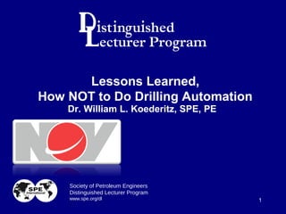 Society of Petroleum Engineers
Distinguished Lecturer Program
www.spe.org/dl 1
Dr. William L. Koederitz, SPE, PE
Lessons Learned,
How NOT to Do Drilling Automation
 
