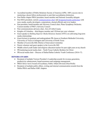 • Accredited member of Public Relations Society of America (APR). 100% success rate in
mentoring a dozen fellow professionals to earn their accreditation distinction.
• Past Dallas chapter PRSA president, board member and National Assembly delegate
• Past HOA president; current communications chair and designated media spokesman with
news media, nearby developers, corporations, elected officials and civic leaders
• Past president, board member and Advisory Council chair, Plano Symphony Orchestra.
Current member of PSO’s Advisory Council
• Past communications advisory chair, Arts of Collin County
• Knights of Columbus – third degree member and 120-hour per year volunteer
• Guest speaker at Bulldog Reporter Media Relations Summit (NYC) on cultivating long-term
media relationships
• Guest lecturer to graduate and undergraduate PR classes at Southern Methodist University,
University of Texas at Arlington and University of North Texas
• Member of Lewisville ISD, District of Innovation Committee
• Parent volunteer and guest speaker in the Lewisville ISD
• Middle school youth leader and religious education teacher for past eight years at my church
• PR/marketing/social media chair – North Texas Catholic Brothers for Christ
• PR/social media chair – Diocese of Dallas/Dallas Catholic Youth Conference (2016-17)
HONORS/AWARDS
• Recipient of multiple Verizon President’s Leadership awards for revenue generation,
productivity enhancement, brand awareness and campaign management
• PRSA Silver Anvil Award of Excellence, Public Affairs Division (Non-Profit)
• Recipient of multiple public affairs, writing and internal communication awards from the
Dallas PRSA and Dallas IABC chapters
 