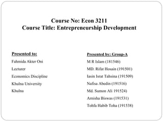 Course No: Econ 3211
Course Title: Entrepreneurship Development
Presented to:
Fahmida Akter Oni
Lecturer
Economics Discipline
Khulna University
Khulna
Presented by: Group-A
M R Islam (181546)
MD. Rifat Hosain (191501)
Iasin Israt Tahsina (191509)
Nafisa Abedin (191516)
Md. Sumon Ali 191524)
Arnisha Biswas (191531)
Tohfa Habib Toha (191538)
 