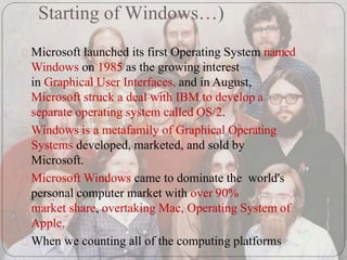 Starting of Windows…)
Microsoft launched its first Operating System named
Windows on 1985 as the growing interest
in Graphical User Interfaces, and in August,
Microsoft struck a deal with IBM to develop a
separate operating system called OS/2.
Windows is a metafamily of Graphical Operating
Systems developed, marketed, and sold by
Microsoft.
Microsoft Windows came to dominate the world's
personal computer market with over 90%
market share, overtaking Mac, Operating System of
Apple.
When we counting all of the computing platforms
 