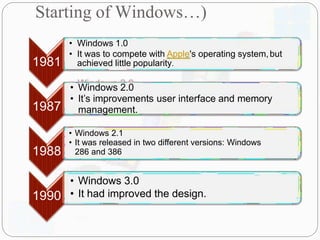 • Windows 1.0
• It was to compete with Apple's operating system,but
1981 achieved little popularity.
1987
• Windows 2.0
• It’s improvements user interface and memory
management.
1988
• Windows 2.1
• It was released in two different versions: Windows
286 and 386
1990
• Windows 3.0
• It had improved the design.
Starting of Windows…)
 
