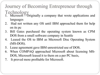 Journey of Becoming Entrepreneur through
Technology
1. Microsoft - Originally a company that wrote applications and
languages
2. Had not written any OS until IBM approached them for help
on its pc
3. Bill Gates purchased the operating system known as CPM
DOS from a small software company in Seattle
4. Leased the OS to IBM as Microsoft Disc Operating System
(MS-DOS).
5. Lease agreement gave IBM unrestricted use of DOS.
6. When COMPAQ approached Microsoft about licensing MS-
DOS, Microsoft leased it to them on a per PC basis,
7. It proved more profitable for Microsoft.
 